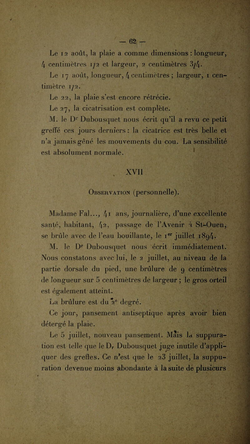 Le 12 août, la plaie a comme dimensions : longueur, 4 centimètres 1/2 et largeur, 2 centimètres 3/4- Le 17 août, long-ueur, 4 centimètres ; largeur, 1 cen¬ timètre 1/2. Le 22, la plaie s’est encore rétrécie. Le 27, la cicatrisation est complète. M. le Dr Dubousquet nous écrit qu’il a revu ce petit greffé ces jours derniers : la cicatrice est très belle et n’a jamais gêné les mouvements du cou. La sensibilité est absolument normale. XVII Observation (personnelle). Madame Fal..., 41 ans,, journalière, d’une excellente santé, habitant, 42> passage de l’Avenir à St-Ouen, se brûle avec de l’eau bouillante, le ier juillet 1894. M. le Dr Dubousquet nous écrit immédiatement. Nous constatons avec lui, le 2 juillet, au niveau de la partie dorsale du pied, une brûlure de 9 centimètres de longueur sur 5 centimètres de largeur ; le gros orteil est également atteint. La brûlure est du 2e degré. Ce jour, pansement antiseptique après avoir bien détergé la plaie. Le 5 juillet, nouveau pansement. Mais la suppura- * tion est telle que leDr Dubousquet juge inutile d’appli¬ quer des greffes. Ce n’est que le 23 juillet, la suppu¬ ration devenue moins abondante à la suite de plusieurs p