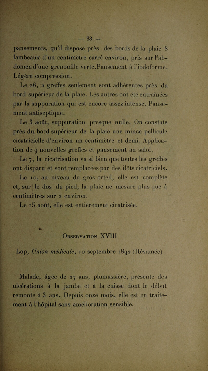 pansements,, qu’il dispose près des bords de la plaie 8 lambeaux d’un centimètre carré environ, pris surPab- domen d’une grenouille verte.Pansement à l’iodoforme. Lég-ère compression. * Le 26, 2 greffes seulement sont adhérentes près du bord supérieur de la plaie. Les autres ont été entraînées par la suppuration qui est encore assez intense. Panse¬ ment antiseptique. Le 3 août, suppuration presque nulle. On constate près du bord supérieur de la plaie une mince pellicule cicatricielle d’environ un centimètre et demi. Applica¬ tion de 9 nouvelles grelïes et pansement au salol. Le 7, la cicatrisation va si bien que toutes les greffes ont disparu et sont remplacées par des ilôts cicatriciels. Le 10, au niveau du gros orteil, elle est complète et, sur le dos du pied, la plaie ne mesure plus que 4 centimètres sur 2 environ. '• '•'* . -, ‘ *■ - • ' j.v Le i5 août, elle est entièrement cicatrisée. Observation XVIII Lop, Union médicale, 10 septembre 1892 (Résumée) Malade, âgée de 27 ans, plumassière, présente des ulcérations à la jambe et à la cuisse dont le début remonte à 3 ans. Depuis onze mois, elle est en traite¬ ment à Phôpital sans amélioration sensible.