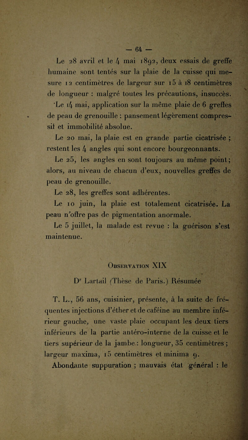 / — 64 — Le 28 avril et le 4 mai 1892, deux essais de greffe humaine sont tentés sur la plaie de la cuisse qui me¬ sure 12 centimètres de largeur sur 15 à 18 centimètres de longueur : malgré toutes les précautions, insuccès. 'Le i4 mai, application sur la même plaie de 6 greffes de peau de grenouille ; pansement légèrement compres¬ sif et immobilité absolue. Le 20 mai, la plaie est en grande partie cicatrisée ; restent les 4 angles qui sont encore bourgeonnants. Le 25, les angles en sont toujours au même point; alors, au niveau de chacun d’eux, nouvelles greffes de peau de grenouille. Le 28, les greffes sont adhérentes. Le 10 juin, la plaie est totalement cicatrisée. La peau n^offre pas de pigmentation anormale. Le 5 juillet, la malade est revue : la guérison s’est maintenue. Observation XIX \ 1 ' • Dr Lartail (Thèse de Paris.) Résumée T. L., 56 ans, cuisinier, présente, à la suite de fré¬ quentes injections d’éther et de caféine au membre infé¬ rieur gauche, une vaste plaie occupant les deux tiers inférieurs de la partie antéro-interne de la cuisse et le tiers supérieur de la jambe.: longueur, 35 centimètres ; largeur maxima, i5 centimètres et minima 9. Abondante suppuration ; mauvais état général : le \ I