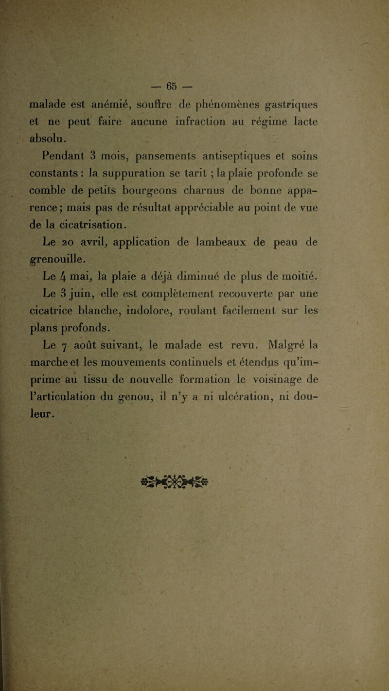 malade est anémié, souffre de phénomènes gastriques et ne peut faire aucune infraction au régime lacté absolu. Pendant 3 mois, pansements antiseptiques et soins constants : la suppuration se tarit ; la plaie profonde se comble de petits bourgeons charnus de bonne appa¬ rence ; mais pas de résultat appréciable au point de vue de la cicatrisation. / Le 20 avrils application de lambeaux de peau de grenouille. Le 4 mai; la plaie a déjà diminué de plus de moitié. Le 3 juin, elle est complètement recouverte par une cicatrice blanche, indolore, roulant facilement sur les plans profonds. „ ê Le 7 août suivant, le malade est revu. Malgré la marche et les mouvements continuels et étendus qu’im¬ prime au tissu de nouvelle formation le voisinage de l’articulation du genou, il n’y a ni ulcération, ni dou¬ leur.