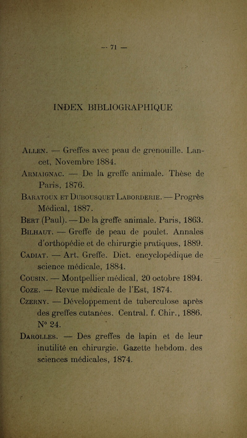 INDEX BIBLIOGRAPHIQUE Allen. — Greffes avec peau de grenouille. Lan¬ cet, Novembre 1884. Armaignac. — De la greffe animale. Thèse de Paris, 1876. Baratoux etDubousquet Laborderie. —Progrès Médical, 1887. Bert (Paul). —De la greffe animale. Paris, 1863. Bilhaut. — Greffe de peau de poulet. Annales d'orthopédie et de chirurgie pratiques, 1889. Cadiat. — Art. Greffe. Dict. encyclopédique de science médicale, 1884. Cousin. — Montpellier médical, 20 octobre 1894. Coze. — Revue médicale de l’Est, 1874. Czerny. — Développement de tuberculose après des greffes cutanées. Central, f. Chir., 1886. N° 24. Dàrolles. — Des greffes de lapin et de leur inutilité en chirurgie. Gazette hebdom. des sciences médicales, 1874.