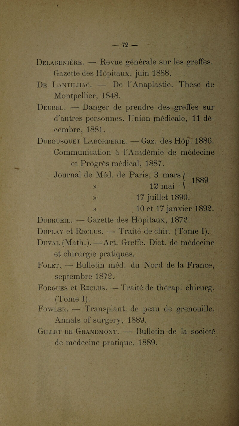 1889 Delagenière. — Revue générale sur les greffes. Gazette des Hôpitaux, juin 1888. De Lantilhac. — De l’Anaplastie. Thèse de Montpellier, 1848. Deubel. — Danger de prendre des greffes sur d’autres personnes. Union médicale, 11 dé¬ cembre, 1881. Dubousquet Laborderie. — Gaz. des Hôp. 1886. Communication à l’Académie de médecine et Progrès médical, 1887. Journal de Méd. de Paris, 3 mars » 12 mai » 17 juillet 1890. » 10 et 17 janvier 1892. Dubrueil. — Gazette des Hôpitaux, 1872. Duplay et Reclus. — Traité de chir. (Tome I). Duval (Math.).—Art. Greffe. Dict. de médecine et chirurgie pratiques. Folet. — Bulletin méd. du Nord de la France, septembre 1872. Forgues et Reclus. — Traité de thérap. chirurg. (Tome I). Fowler. — Transplant, de peau de grenouille. An nais of surgery, 1889. Gillet de Grandmont. — Bulletin de la société de médecine pratique, 1889.