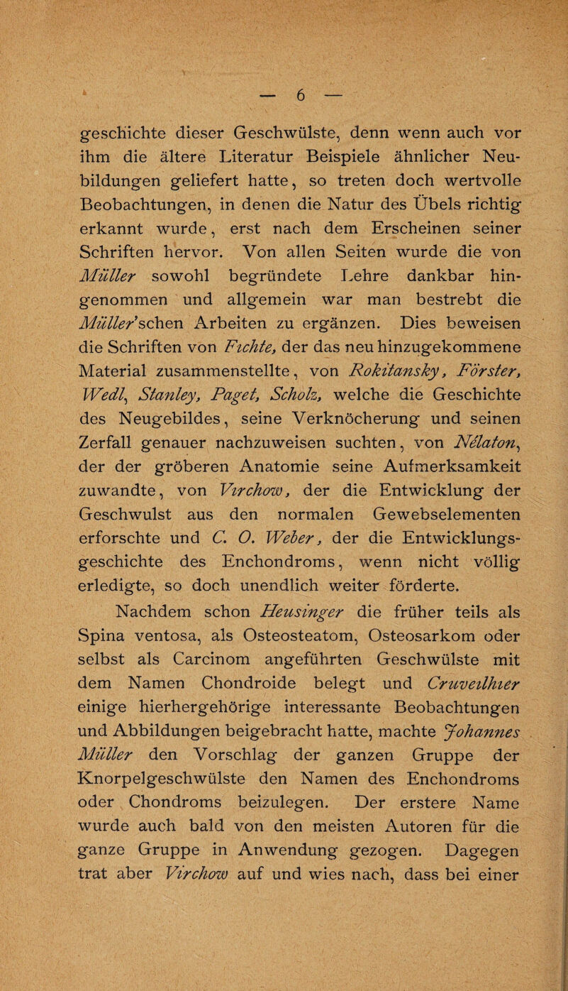 geschichte dieser Geschwülste, denn wenn auch vor ihm die ältere Literatur Beispiele ähnlicher Neu¬ bildungen geliefert hatte, so treten doch wertvolle Beobachtungen, in denen die Natur des Übels richtig erkannt wurde, erst nach dem Erscheinen seiner Schriften hervor. Von allen Seiten wurde die von Müller sowohl begründete Lehre dankbar hin¬ genommen und allgemein war man bestrebt die Mülle/sehen x^rbeiten zu ergänzen. Dies beweisen die Schriften von Fichte, der das neu hinzugekommene Material zusammenstellte, von Rokitansky, Förster, Wedl^ Stanley, Paget, Scholz, welche die Geschichte des Neugebildes, seine Verknöcherung und seinen Zerfall genauer nachzuweisen suchten, von Nelaton^ der der gröberen Anatomie seine Aufmerksamkeit zuwandte, von Virchow, der die Entwicklung der Geschwulst aus den normalen Gewebselementen erforschte und C, O. Weber, der die Entwicklungs¬ geschichte des Enchondroms, wenn nicht völlig erledigte, so doch unendlich weiter förderte. Nachdem schon Heusinger die früher teils als Spina ventosa, als Osteosteatom, Osteosarkom oder selbst als Carcinom angeführten Geschwülste mit dem Namen Chondroide belegt und Cruveilhier einige hierhergehörige interessante Beobachtungen und Abbildungen beigebracht hatte, machte Johannes Müller den Vorschlag der ganzen Gruppe der Knorpelgeschwülste den Namen des Enchondroms oder Chondroms beizulegen. Der erstere Name wurde auch bald von den meisten Autoren für die ganze Gruppe in Anwendung gezogen. Dagegen trat aber Virchow auf und wies nach, dass bei einer