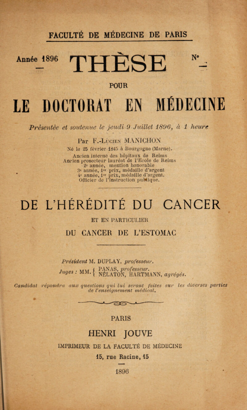 Année 1896 THÈSE POUR LE DOCTORAT EN MÉDECINE 'Présentée et soutenue le jeudi 9 Juillet 1896, à 1 heure „ U A *s V \ Par F .-Lucien MAN J GHON Né le 25 février 1845 à Bourgogne (Marne). Ancien interne des hôpitaux de Reims Ancien prosecteur lauréat de l’Ecole de Reims 2e année, mention honorable 3e année, 1er prix, médaille d’argent 4e année, 1er prix, médaille d’argent. Officier de l’Instruction puMique, - / DE L’HÉRÉDITÉ DU CANCER ET EN PARTICULIER DU CANCER DE L’ESTOMAC Président M. DUPLAY, professeur. Juges : MM. PANAS, professeur. NÉLATON, HARTMANN, agrégés. Candidat répondra aux questions qui lui seront faites sur les diverses parties de Venseignement médical. PARIS HENRI JOUVE IMPRIMEUR DE LA FACULTÉ DE MÉDECINE 15, rue Racine, 15 1896