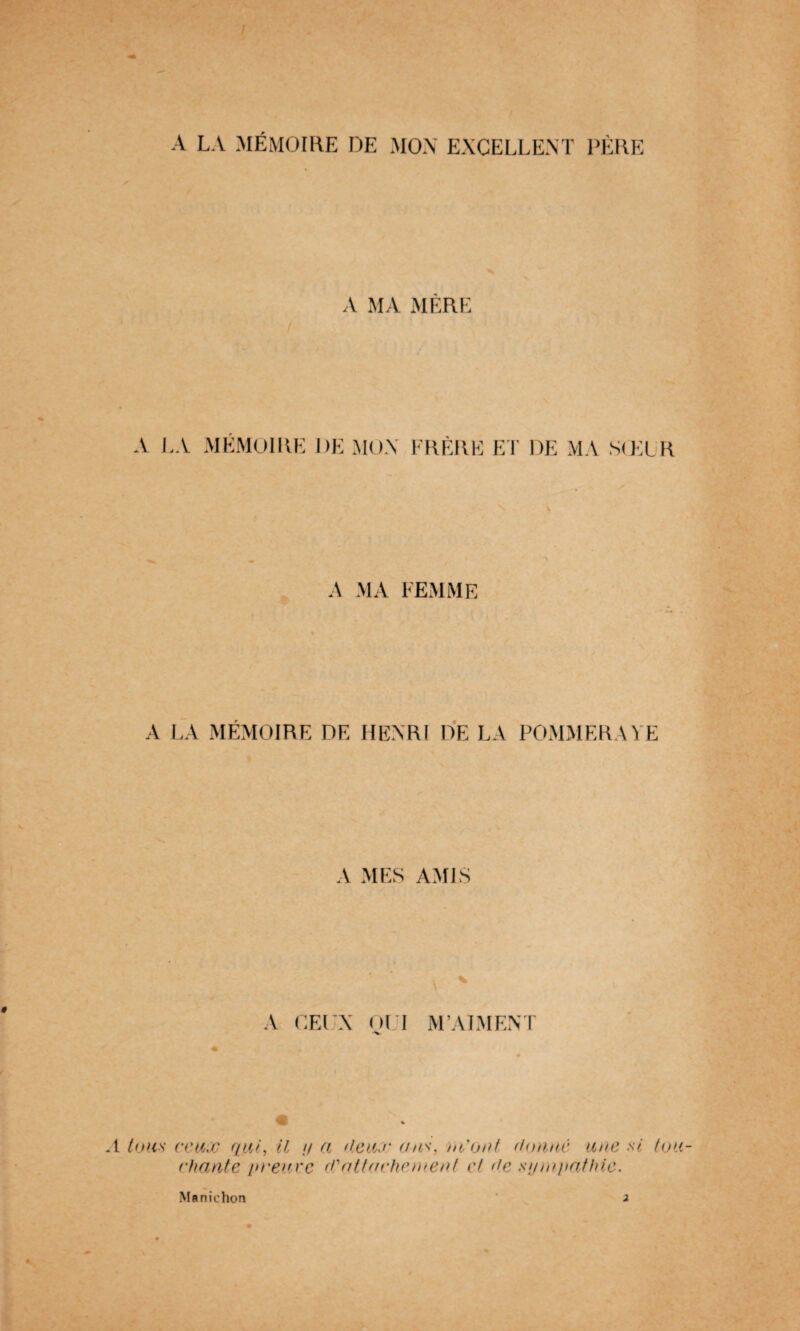 A LA MÉMOIRE DE MON EXCELLENT PÈRE A MA MÈRE A LA MÉMOIRE DE MON FRÈRE ET DE MA SŒUR A MA FEMME A LA MÉMOIRE DE HENRI DE LA POMMERA VE A MES AMIS A CEUX OUI M’AIMENT .1 tous ceux qui, il y a (leux ans, ni ont donne une si tou¬ chante /meuve d'attachement ci de sympathie. Manichon 2