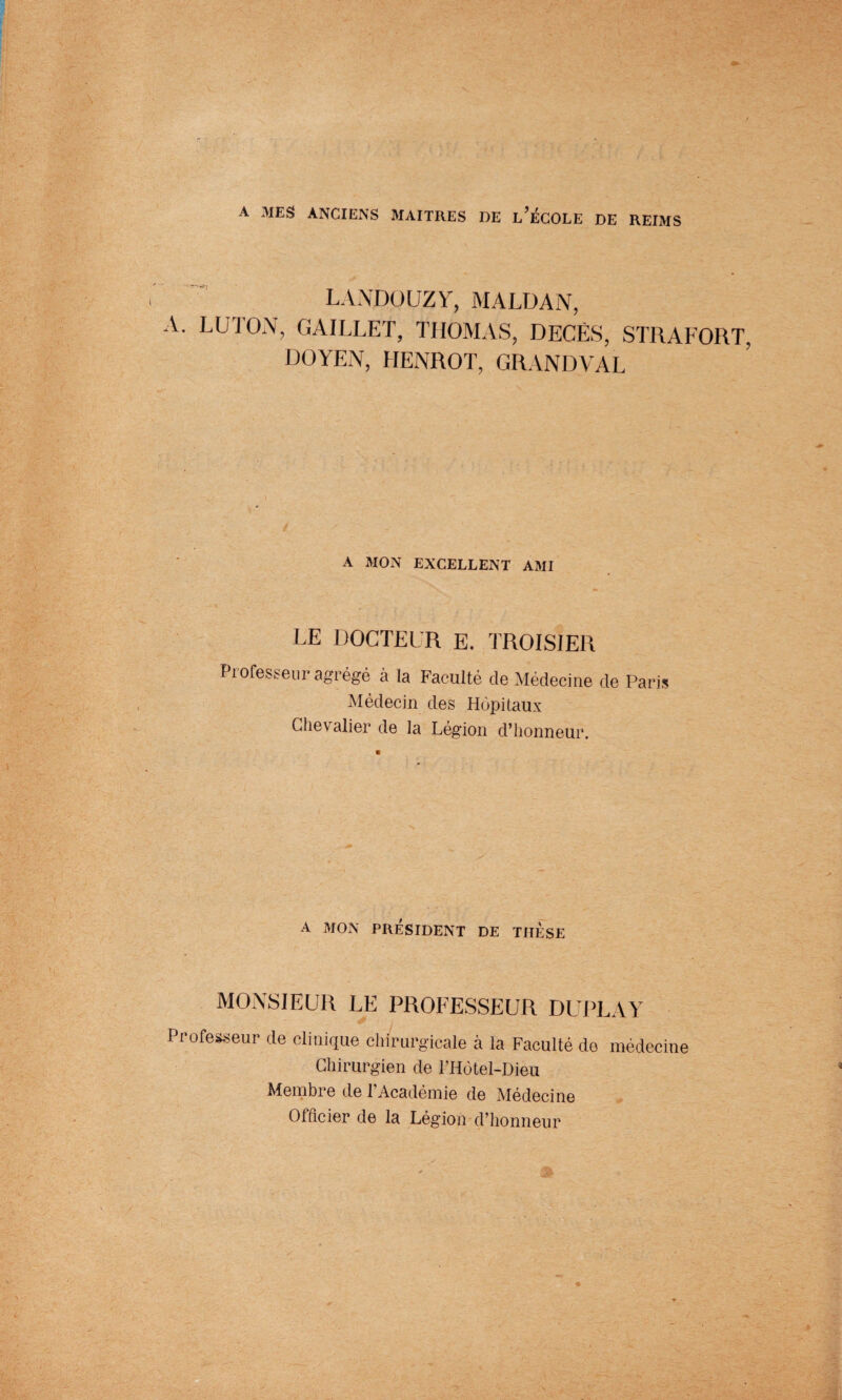 A MES ANCIENS MAITRES DE l’ÉCOLE DE REIMS I.A.VDOUZV, MALDAN, A. LU TON, GAILLET, THOMAS, DECES, STRAFORT, DOYEN, LIENROT, GRANDVAL A MON EXCELLENT AMI LE DOCTEUR E. TROISIER Professeur agrégé à la Faculté de Médecine de Paris Médecin des Hôpitaux Chevalier de la Légion d’honneur. A MON PRÉSIDENT DE THESE MONSIEUR LE PROFESSEUR DUPLAY Professeur de clinique chirurgicale à la Faculté de médecine Chirurgien de l’Hôtel-Dieu Membre de l’Académie de Médecine Officier de la Légion d’honneur