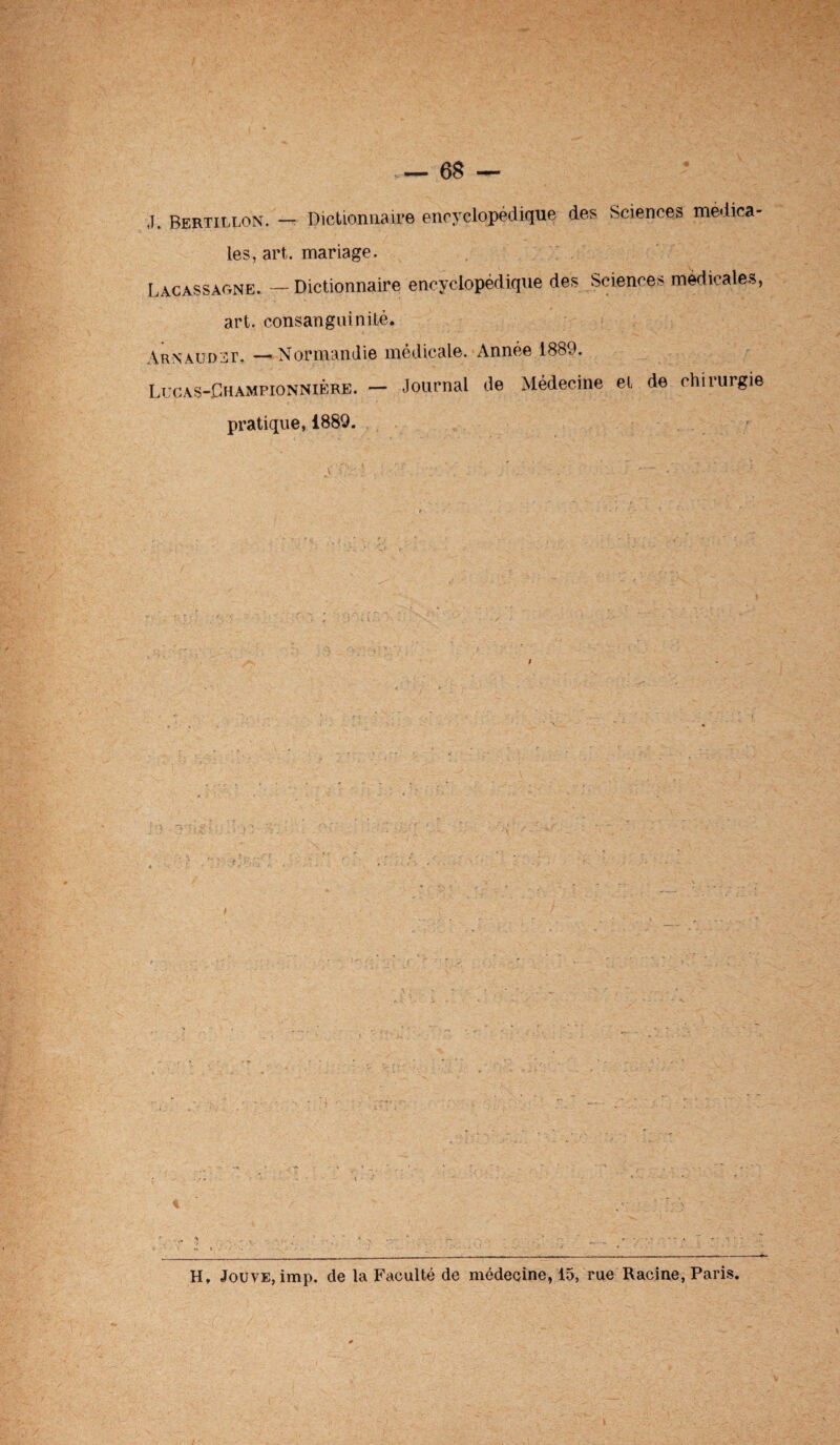 J. Bertillon. — Dictionnaire encyclopédique des Sciences medica¬ les, art,, mariage. Lacassaone. — Dictionnaire encyclopédique des Sciences medicales, art. consanguinité. Arnaudet. —Normandie médicale. Année 1889. Lucas-Championnière. — Journal de Médecine et de chirurgie pratique, 1889. H. Jouve, imp. de la Faculté de médecine, 15, rue Racine, Paris.