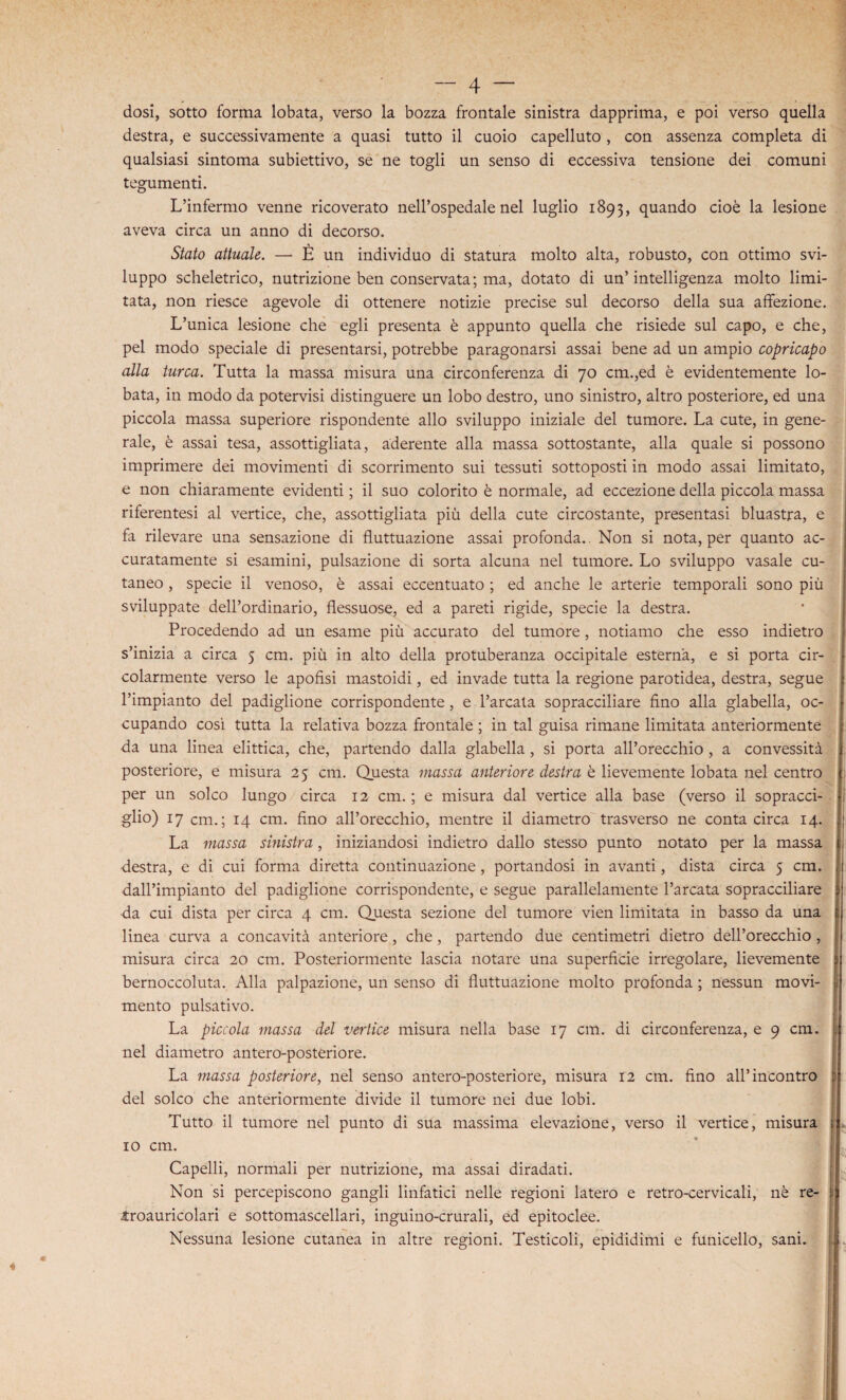 dosi, sotto forma lobata, verso la bozza frontale sinistra dapprima, e poi verso quella destra, e successivamente a quasi tutto il cuoio capelluto , con assenza completa di qualsiasi sintoma subiettivo, se ne togli un senso di eccessiva tensione dei comuni tegumenti. L’infermo venne ricoverato nell’ospedale nel luglio 1893, quando cioè la lesione aveva circa un anno di decorso. Stato attuale. — È un individuo di statura molto alta, robusto, con ottimo svi¬ luppo scheletrico, nutrizione ben conservata; ma, dotato di un’intelligenza molto limi¬ tata, non riesce agevole di ottenere notizie precise sul decorso della sua affezione. L’unica lesione che egli presenta è appunto quella che risiede sul capo, e che, pel modo speciale di presentarsi, potrebbe paragonarsi assai bene ad un ampio copricapo alla turca. Tutta la massa misura una circonferenza di 70 cm.,ed è evidentemente lo¬ bata, in modo da potervisi distinguere un lobo destro, uno sinistro, altro posteriore, ed una piccola massa superiore rispondente allo sviluppo iniziale del tumore. La cute, in gene¬ rale, è assai tesa, assottigliata, aderente alla massa sottostante, alla quale si possono imprimere dei movimenti di scorrimento sui tessuti sottoposti in modo assai limitato, e non chiaramente evidenti ; il suo colorito è normale, ad eccezione della piccola massa riferentesi al vertice, che, assottigliata più della cute circostante, presentasi bluastra, e fa rilevare una sensazione di fluttuazione assai profonda.. Non si nota, per quanto ac¬ curatamente si esamini, pulsazione di sorta alcuna nel tumore. Lo sviluppo vasale cu¬ taneo , specie il venoso, è assai eccentuato ; ed anche le arterie temporali sono più sviluppate delPordinario, flessuose, ed a pareti rigide, specie la destra. Procedendo ad un esame più accurato del tumore, notiamo che esso indietro s’inizia a circa 5 cm. più in alto della protuberanza occipitale esterna, e si porta cir¬ colarmente verso le apofìsi mastoidi, ed invade tutta la regione parotidea, destra, segue l’impianto del padiglione corrispondente, e l’arcata sopracciliare fino alla glabella, oc¬ cupando così tutta la relativa bozza frontale ; in tal guisa rimane limitata anteriormente da una linea elittica, che, partendo dalla glabella, si porta all’orecchio , a convessità posteriore, e misura 25 cm. Questa massa anteriore destra è lievemente lobata nel centro per un solco lungo circa 12 cm. ; e misura dal vertice alla base (verso il sopracci¬ glio) 17 cm. ; 14 cm. fino all’orecchio, mentre il diametro trasverso ne conta circa 14. La massa sinistra, iniziandosi indietro dallo stesso punto notato per la massa destra, e di cui forma diretta continuazione , portandosi in avanti, dista circa 5 cm. dall’impianto del padiglione corrispondente, e segue parallelamente l’arcata sopracciliare da cui dista per circa 4 cm. Questa sezione del tumore vien limitata in basso da una linea curva a concavità anteriore, che, partendo due centimetri dietro dell’orecchio , misura circa 20 cm. Posteriormente lascia notare una superficie irregolare, lievemente bernoccoluta. Alla palpazione, un senso di fluttuazione molto profonda ; nessun movi¬ mento pulsativo. La piccola massa del vertice misura nella base 17 cm. di circonferenza, e 9 cm. nel diametro antero-posteriore. La massa posteriore, nel senso antero-posteriore, misura 12 cm. fino all’incontro del solco che anteriormente divide il tumore nei due lobi. Tutto il tumore nel punto di sua massima elevazione, verso il vertice, misura io cm. Capelli, normali per nutrizione, ma assai diradati. Non si percepiscono gangli linfatici nelle regioni latero e retro-cervicali, nè re- iroauricolari e sottomascellari, inguino-crurali, ed epitoclee. Nessuna lesione cutanea in altre regioni. Testicoli, epididimi e funicello, sani.