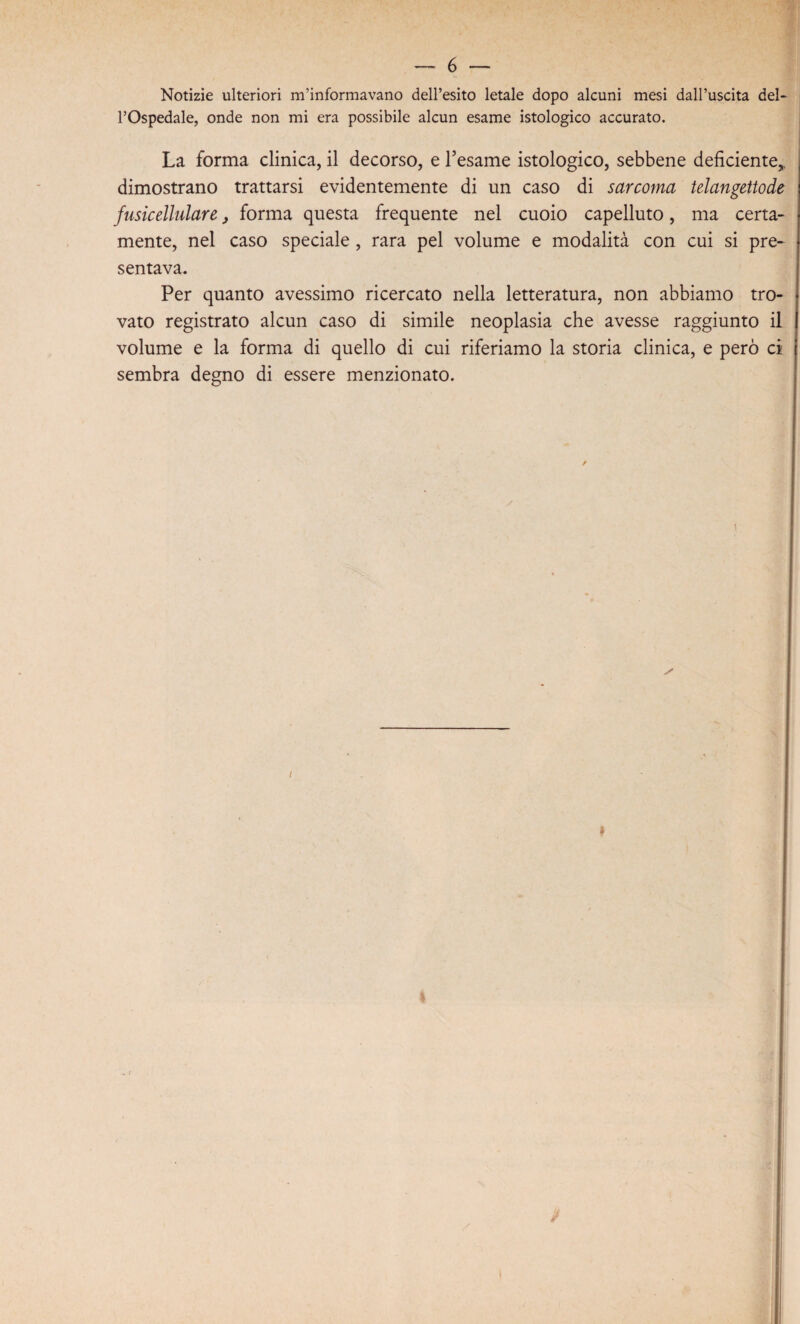 Notizie ulteriori m’informavano dell’esito letale dopo alcuni mesi dall’uscita del¬ l’Ospedale, onde non mi era possibile alcun esame istologico accurato. La forma clinica, il decorso, e l’esame istologico, sebbene deficiente,, dimostrano trattarsi evidentemente di un caso di sarcoma telangettode fusicellulare, forma questa frequente nel cuoio capelluto, ma certa¬ mente, nel caso speciale , rara pel volume e modalità con cui si pre¬ sentava. Per quanto avessimo ricercato nella letteratura, non abbiamo tro¬ vato registrato alcun caso di simile neoplasia che avesse raggiunto il volume e la forma di quello di cui riferiamo la storia clinica, e però ci sembra degno di essere menzionato.