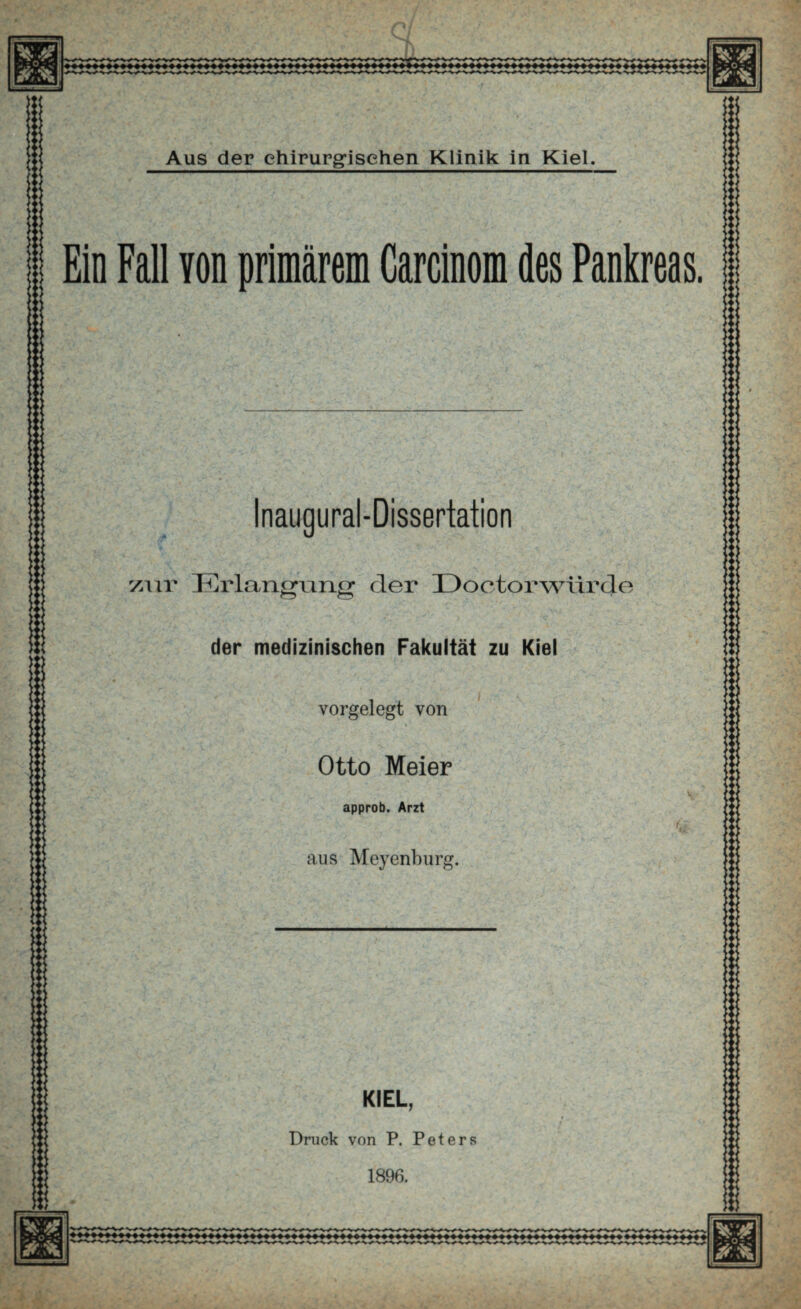 Ci m v - iE: ' .« >. Aus der chirurgischen Klinik in Kiel, Ein Fall Yon primärem Carcinom des Pankreas. > >', i «. « N ' '&*L Inaugural-Dissertation zur I^lrlangung der Dootorwiirde der medizinischen Fakultät zu Kiel vorgelegt von Otto Meier approb. Arzt aus Meyenburg. KIEL, Druck von P. Peters 1896. ►< ü! < >• < -4 < V , :::: ■ > m