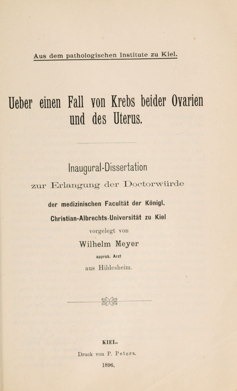 Aus dem pathologischen Institute zu Kiel. Mer einen Fall von Krebs beider Ovarien und des Uterus. zur Erlangung der üootorwürde der medizinischen Facultät der König). Christian-Albrechts-Universität zu Kiel vorgelegt von Wilhelm Meyer approb. Arzt aus Hildesheini. KI EI Druck von P. Peters. 1896.