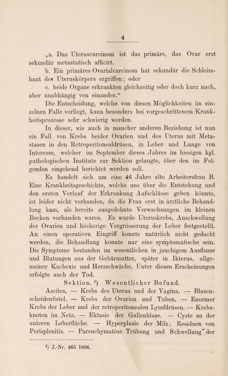 „a. Das Uteruscarcinom ist das primäre, das Ovar erst sekundär metastatisch afficirt. b. Ein primäres Ovarialcarcinom hat sekundär die Schleim« haut des Uteruskörpers ergriffen; oder c. beide Organe erkrankten gleichzeitig oder doch kurz nach, aber unabhängig von einander.“ Die Entscheidung, welche von diesen Möglichkeiten im ein¬ zelnen Falle vorliegt, kann besonders bei vorgeschrittenem Krank¬ heitsprozesse sehr schwierig werden. In dieser, wie auch in mancher anderen Beziehung ist nun ein Fall von Krebs beider Ovarien und des Uterus mit Meta¬ stasen in den Retroperitonealdrüsen, in Leber und Lunge von Interesse, welcher im September dieses Jahres im hiesigen kgl. pathologischen Institute zur Sektion gelangte, über den im Fol¬ genden eingehend berichtet werden soll. Es handelt sich um eine 46 Jahre alte Arbeitersfrau B. Eine Krankheitsgeschichte, welche uns über die Entstehung und den ersten Verlauf der Erkrankung Aufschlüsse geben könnte, ist leider nicht vorhanden, da die Frau erst in ärztliche Behand¬ lung kam, als bereits ausgedehnte Verwachsungen im kleinen Becken vorhanden waren. Es wurde Uteruskrebs, Anschwellung der Ovarien und höckerige Vergrösserung der Leber festgestellt. An einen operativen Eingriff konnte natürlich nicht gedacht werden, die Behandlung konnte nur eine symptomatische sein. Die Symptome bestanden im wesentlichen in jauchigem Ausflusse und Blutungen aus der Gebärmutter, später in Ikterus, allge¬ meiner Kachexie und Herzschwäche. Unter diesen Erscheinungen erfolgte auch der Tod. Sektion. *) Wesentlicher Befund. Ascites. — Krebs des Uterus und der Vagina. — Blasen¬ scheidenfistel. — Krebs der Ovarien und Tuben. — Enormer Krebs der Leber und der retroperitonealen Lymfdrüsen. — Krebs¬ knoten im Netz. — Ektasie der Gallenblase. — Cyste an der unteren Leberfläche. — Hyperplasie der Milz; Residuen von Perisplenitis. — Parenchymatöse Trübung und S chwellung’* der *) J.-Nr. 465 1896.
