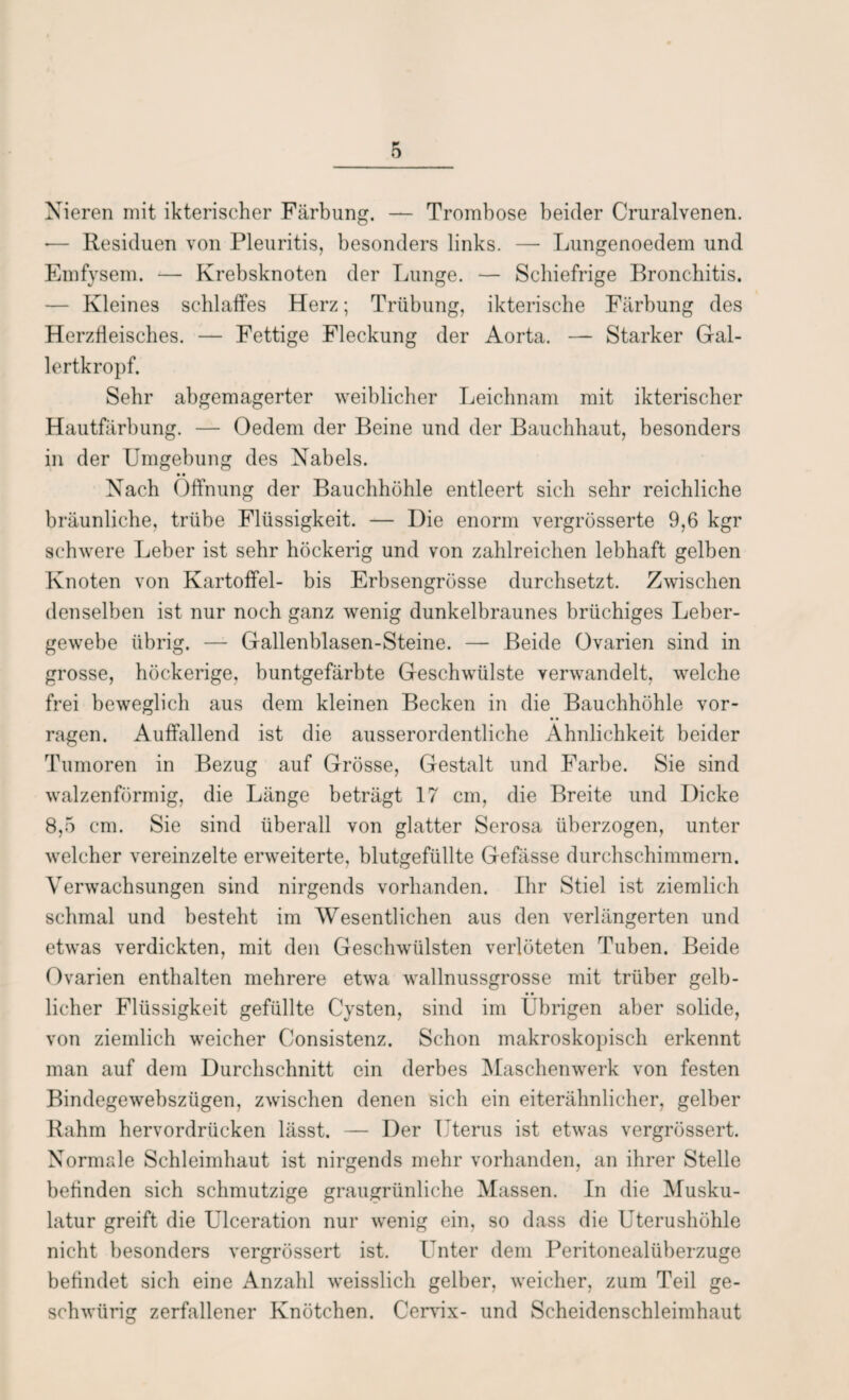Nieren mit ikterischer Färbung. — Trombose beider Cruralvenen. *— Residuen von Pleuritis, besonders links. — Lungenoedem und Emfysem. — Krebsknoten der Lunge. — Schiefrige Bronchitis. — Kleines schlaffes Herz; Trübung, ikterische Färbung des Herzfleisches. — Fettige Fleckung der Aorta. — Starker Gal¬ lertkropf. Sehr abgemagerter weiblicher Leichnam mit ikterischer Hautfärbung. — Oedem der Beine und der Bauchhaut, besonders in der Umgebung des Nabels. • • Nach Öffnung der Bauchhöhle entleert sich sehr reichliche bräunliche, trübe Flüssigkeit. — Die enorm vergrüsserte 9,6 kgr schwere Leber ist sehr höckerig und von zahlreichen lebhaft gelben Knoten von Kartoffel- bis Erbsengrösse durchsetzt. Zwischen denselben ist nur noch ganz wenig dunkelbraunes brüchiges Leber¬ gewebe übrig. — Gallenblasen-Steine. — Beide Ovarien sind in grosse, höckerige, buntgefärbte Geschwülste verwandelt, welche frei beweglich aus dem kleinen Becken in die Bauchhöhle vor¬ ragen. Auffallend ist die ausserordentliche Ähnlichkeit beider Tumoren in Bezug auf Grösse, Gestalt und Farbe. Sie sind walzenförmig, die Länge beträgt 17 cm, die Breite und Dicke 8,5 cm. Sie sind überall von glatter Serosa überzogen, unter welcher vereinzelte erweiterte, blutgefüllte Gefässe durchschimmern. Verwachsungen sind nirgends vorhanden. Ihr Stiel ist ziemlich schmal und besteht im Wesentlichen aus den verlängerten und etwas verdickten, mit den Geschwülsten verlöteten Tuben. Beide Ovarien enthalten mehrere etwa wallnussgrosse mit trüber gelb¬ licher Flüssigkeit gefüllte Cysten, sind im Übrigen aber solide, von ziemlich weicher Consistenz. Schon makroskopisch erkennt man auf dem Durchschnitt ein derbes Maschenwerk von festen Bindegewehszügen, zwischen denen sich ein eiterähnlicher, gelber Rahm hervordrücken lässt. — Der Uterus ist etwas vergrössert. Normale Schleimhaut ist nirgends mehr vorhanden, an ihrer Stelle befinden sich schmutzige graugrünliche Massen. In die Musku¬ latur greift die Ulceration nur wenig ein, so dass die Uterushöhle nicht besonders vergrössert ist. Unter dem Peritonealiiberzuge befindet sich eine Anzahl weisslich gelber, weicher, zum Teil ge- schwürig zerfallener Knötchen. Cervix- und Scheidenschleimhaut