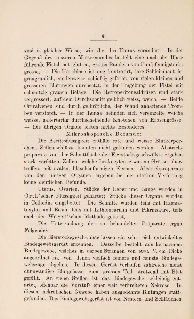 sind in gleicher Weise, wie die des Uterus verändert. In der Gegend des äusseren Muttermundes besteht eine nach der Blase führende Fistel mit glatten, zarten Bändern von Fünfpfennigstück¬ grösse. — Die Harnblase ist eng kontratirt, ihre Schleimhaut ist graugrünlich, stellenweise schiefrig gefärbt, von vielen kleinen und grösseren Blutungen durchsetzt, in der Umgebung der Fistel mit schmutzig grauem Belage. Die Betroperitonealdrüsen sind stark vergrössert, auf dem Durchschnitt gelblich weiss, weich. — Beide Cruralvenen sind durch gelbrötliche, der Wand anhaftende Trom¬ ben verstopft. — In der Lunge befinden sich vereinzelte weiche weisse, gallertartig durchscheinende Knötchen von Erbsengrösse. — Die übrigen Organe bieten nichts Besonderes. Mikroskopische Befunde: Die Ascitesflüssigkeit enthält rote und weisse Blutkörper¬ chen; Zelleinschlüsse konnten nicht gefunden werden. Abstrich¬ präparate von der Schnittfläche der Eierstocksgeschwülste ergeben stark verfettete Zellen, welche Leukocyten etwas an Grösse über¬ treffen, mit ovalen, bläschenförmigen Kernen. Abstrichpräparate von den übrigen Organen ergeben bei der starken Verfettung keine deutlichen Befunde. Uterus, Ovarien, Stücke der Leber und Lunge wurden in Orth’scher Flüssigkeit gehärtet; Stücke dieser Organe wurden in Celloidin eingebettet. Die Schnitte wurden teils mit Haema- toxylin und Eosin, teils mit Lithioncarmin und Pikrinsäure, teils nach der Weigert’schen Methode gefärbt. Die Untersuchung der so behandelten Präparate ergab Folgendes: Die Eierstocksgeschwülste lassen ein sehr reich entwickeltes Bindegewebsgerüst erkennen. Dasselbe besteht aus kernarmem Bindegewebe, welches in derben Strängen von etwa */a cm Dicke angeordnet ist, von denen vielfach feinere und feinste Bindege- webszüge abgehen. In diesem Gerüst Verlaufen zahlreiche meist dünnwandige Blutgefässe, zum grossen Teil strotzend mit Blut gefüllt. An vielen Stellen ist das Bindegewebe schleimig ent¬ artet, offenbar die Vorstufe einer weit verbreiteten Nekrose. In diesem nekrotischen Gewebe haben ausgedehnte Blutungen statt¬ gefunden. Das Bindegewebsgerüst ist von Nestern und Schläuchen