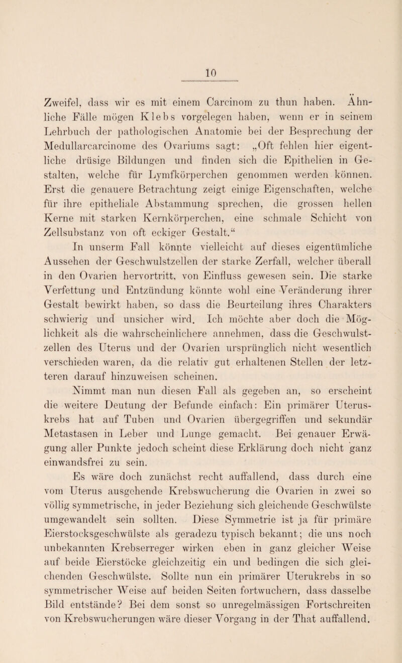 Zweifel, dass wir es mit einem Carcinom zu thun haben. Ähn¬ liche Fälle mögen Klebs Vorgelegen haben, wenn er in seinem Lehrbuch der pathologischen Anatomie bei der Besprechung der Medullarcarcinome des Ovariums sagt: „Oft fehlen hier eigent¬ liche drüsige Bildungen und finden sich die Epithelien in Ge¬ stalten, welche für Lymfkörperchen genommen werden können. Erst die genauere Betrachtung zeigt einige Eigenschaften, welche für ihre epitheliale Abstammung sprechen, die grossen hellen Kerne mit starken Kernkörperchen, eine schmale Schicht von Zellsubstanz von oft eckiger Gestalt.“ In unserm Fall könnte vielleicht auf dieses eigentümliche Aussehen der Geschwulstzellen der starke Zerfall, welcher überall in den Ovarien hervortritt, von Einfluss gewesen sein. Die starke Verfettung und Entzündung könnte wohl eine Veränderung ihrer Gestalt bewirkt haben, so dass die Beurteilung ihres Charakters schwierig und unsicher wird. Ich möchte aber doch die Mög¬ lichkeit als die wahrscheinlichere annehmen, dass die Geschwulst¬ zellen des Uterus und der Ovarien ursprünglich nicht wesentlich verschieden waren, da die relativ gut erhaltenen Stellen der letz¬ teren darauf hinzuweisen scheinen. Nimmt man nun diesen Fall als gegeben an, so erscheint die weitere Deutung der Befunde einfach: Ein primärer Uterus¬ krebs hat auf Tuben und Ovarien übergegriffen und sekundär Metastasen in Leber und Lunge gemacht. Bei genauer Erwä¬ gung aller Punkte jedoch scheint diese Erklärung doch nicht ganz einwandsfrei zu sein. Es wäre doch zunächst recht auffallend, dass durch eine vom Uterus ausgehende Krebswucherung die Ovarien in zwei so völlig symmetrische, in jeder Beziehung sich gleichende Geschwülste umgewandelt sein sollten. Diese Symmetrie ist ja für primäre Eierstocksgeschwülste als geradezu typisch bekannt; die uns noch unbekannten Krebserreger wirken eben in ganz gleicher Weise auf beide Eierstöcke gleichzeitig ein und bedingen die sich glei¬ chenden Geschwülste. Sollte nun ein primärer LTterukrebs in so symmetrischer Weise auf beiden Seiten fortwuchern, dass dasselbe Bild entstände? Bei dem sonst so unregelmässigen Fortschreiten von Krebswucherungen wäre dieser Vorgang in der That auffallend.