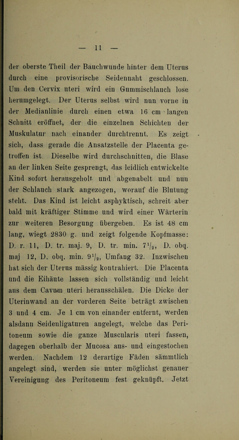 der oberste Tlieil der Bauchwunde hinter dem Uterus durch eine provisorische Seidennaht geschlossen. Um den Cervix uteri wird ein Gummischlauch lose herumgelegt. Der Uterus selbst wird nun vorne in der Medianlinie durch einen etwa 16 cm ' langen Schnitt eröffnet, der die einzelnen Schichten der Muskulatur nach einander durchtrennt. Es zeigt sich, dass gerade die Ansatzstelle der Placenta ge¬ troffen ist. Dieselbe wird durchschnitten, die Blase an der linken Seite gesprengt, das leidlich entwickelte Kind sofort herausgeholt, und abgenabelt und nun der Schlauch stark angezogen, worauf die Blutung steht. Das Kind ist leicht asphjdUisch, schreit aber bald mit kräftiger Stimme und wird einer Wärterin zur weiteren Besorgung übergeben. Es ist 48 cm lang, wiegt 2830 g. und zeigt folgende Kopfmasse: D, r. 11, D. tr. maj. 9, D. tr, min. 71/2, D. obq. maj 12, D. obq. min. 91/2, Umfang 32. Inzwischen hat sich der Uterus mässig kontrahiert. Die Placenta und die Eihäute lassen sich vollständig und leicht aus dem Cavum uteri herausschälen. Die Dicke der Uterinwand an der vorderen Seite beträgt zwischen 3 und 4 cm. Je 1 cm von einander entfernt, werden alsdann Seidenligaturen angelegt, welche das Peri¬ toneum sowie die ganze Muscularis uteri fassen, dagegen oberhalb der Mucosa aus- und eingestochen werden. Nachdem 12 derartige Fäden sämmtlich angelegt sind, werden sie unter möglichst genauer Vereinigung des Peritoneum fest geknüpft. Jetzt