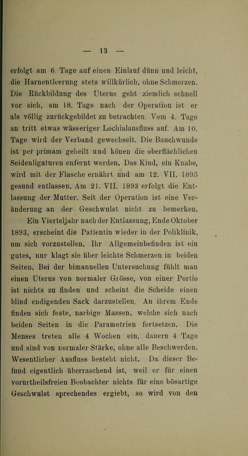 erfolgt am 6. Tage auf einen Einlauf dünn und leicht, die Harnentleerung stets willkürlich, ohne Schmerzen. Die Rückbildung des Uterus geht ziemlich schnell vor sich, am 18. Tage nach der Operation ist er als völlig zurückgebildet zu betrachten. Vom 4. Tage an tritt etwas wässeriger Lochialausfluss auf. Am 10. Tage wird der Verband gewechselt. Die Bauchwunde ist per primam geheilt und könen die oberflächlichen Seidenligaturen enfernt werden. Das Kind, ein Knabe, wird mit der Flasche ernährt und am 12. VIL 1893 gesund entlassen. Am 21. VII. 1893 erfolgt die Ent¬ lassung der Mutter. Seit der Operation ist eine Ver¬ änderung an der Geschwulst nicht zu bemerken. Ein Vierteljahr nach der Entlassung, Ende Oktober 1893, erscheint die Patientin wieder in der Poliklinik, um sich vorzustellen. Ihr Allgemeinbefinden ist ein gutes, nur klagt sie über leichte Schmerzen in beiden Seiten. Bei der bimanuellen Untersuchung fühlt man einen Uterus von normaler Giösse, von einer Portio ist nichts zu finden und scheint die Scheide einen blind endigenden Sack darzustellen. An ihrem Ende finden sich feste, narbige Massen, welche sich nach beiden Seiten in die Parametrien fortsetzen. Die Menses treten alle 4 Wochen ein, dauern 4 Tage und sind von normale]* Stärke, ohne alle Beschwerden. Wesentlicher Ausfluss besteht nicht. Da dieser Be¬ fund eigentlich überraschend ist, weil er für einen vorurteilsfreien Beobachter nichts für eine bösartige Geschwulst sprechendes ergiebt, so wird von den