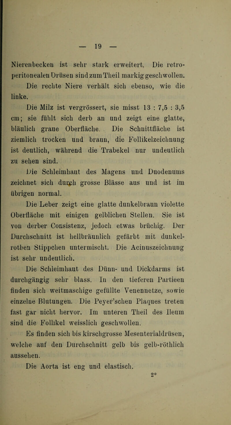 Nierenbecken ist sehr stark erweitert. Die ret.ro- peritonealen Drüsen sind zum Theil markig gesell wollen. Die rechte Niere verhält sich ebenso, wie die linke. Die Milz ist vergrössert, sie misst 13 : 7,5 : 3,5 cm; sie fühlt sich derb an und zeigt eine glatte, bläulich graue Oberfläche. Die Schnittfläche ist ziemlich trocken und braun, die Follikelzeichnung ist deutlich, während die Trabekel nur undeutlich zu sehen sind. Die Schleimhaut des Magens und Duodenums zeichnet sich duudi grosse Blässe aus und ist im übrigen normal. Die Leber zeigt eine glatte dunkelbraun violette Oberfläche mit einigen gelblichen Stellen. Sie ist von derber Consistenz, jedoch etwas brüchig. Der Durchschnitt ist hellbräunlich gefärbt mit dunkel- rotben Stippchen untermischt. Die Acinuszeichnung \ ist sehr undeutlich. Die Schleimhaut des Dünn- und Dickdarms ist durchgängig sehr blass. In den tieferen Partieen finden sich weitmaschige gefüllte Venennetze, sowie einzelne Blutungen. Die PeyeFscheu Plaques treten fast gar nicht hervor. Im unteren Theil des Ileum sind die Follikel weisslich geschwollen. Es finden sich bis kirschgrosse Mesenterialdrüsen, welche auf den Durchschnitt gelb bis gelb-röthlich aussehen. Die Aorta ist eng und elastisch. 2*