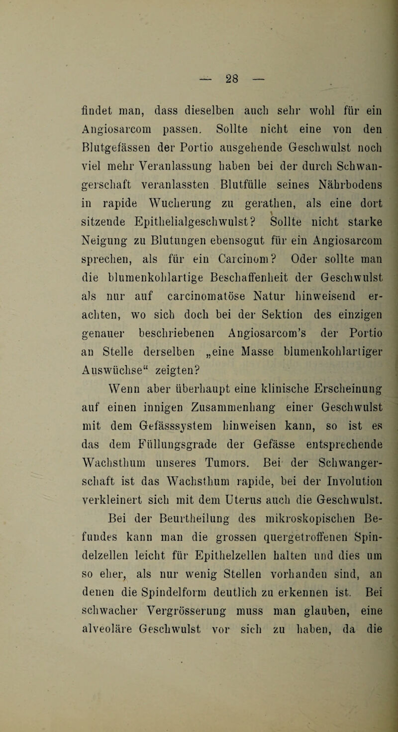 findet man, dass dieselben auch sehr wohl für ein Angiosarcom passen. Sollte nicht eine von den Blutgefässen der Portio ausgehende Geschwulst noch viel mehr Veranlassung haben bei der durch Schwan¬ gerschaft veranlagten Blutfülle seines Nährbodens in rapide Wucherung zu gerathen, als eine dort sitzende Epithelialgeschwulst? Sollte nicht starke Neigung zu Blutungen ebensogut für ein Angiosarcom sprechen, als für ein Carcinom? Oder sollte man die blumenkohlartige Beschaffenheit der Geschwulst als nur auf carcinomatöse Natur hinweisend er¬ achten, wo sich doch bei der Sektion des einzigen genauer beschriebenen Angiosarcom’s der Portio an Stelle derselben „eine Masse blumenkohlartiger Auswüchse“ zeigten? Wenn aber überhaupt eine klinische Erscheinung auf einen innigen Zusammenhang einer Geschwulst mit dem Gefässsystem hin weisen kann, so ist es das dem Füllungsgrade der Gefässe entsprechende Wachsthum unseres Tumors. Bei der Schwanger¬ schaft ist das Wachsthum rapide, bei der Involution verkleinert sich mit dem Uterus auch die Geschwulst. Bei der Beurtheilung des mikroskopischen Be¬ fundes kann man die grossen quergetroffenen Spin¬ delzellen leicht für Epithelzellen halten und dies um so eher, als nur wenig Stellen vorhanden sind, an denen die Spindelform deutlich zu erkennen ist. Bei schwacher Vergrösserung muss man glauben, eine alveoläre Geschwulst vor sich zu haben, da die