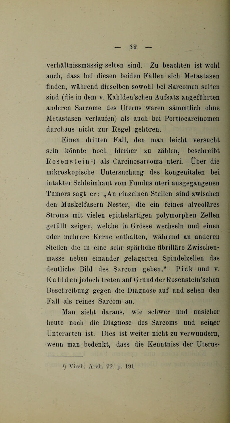 verhältnissmässig selten sind. Zu beachten ist wohl auch, dass bei diesen beiden Fällen sich Metastasen finden, während dieselben sowohl bei Sarconien selten sind (die in dem v. Kahlden’schen Aufsatz angeführten anderen Sarcome des Uterus waren sämmtlich ohne Metastasen verlaufen) als auch bei Portiocarciuomen durchaus nicht zur Regel gehören. Einen dritten Fall, den man leicht versucht sein könnte noch hierher zu zählen, beschreibt Rosenstein1) als Carcinosarcomu Uteri. Über die mikroskopische Untersuchung des kongenitalen bei intakter Schleimhaut vom Fundus Uteri ausgegangenen Tumors sagt er: „Au einzelnen Stellen sind zwischen den Muskelfasern Nester, die ein feines alveoläres Stroma mit vielen epithelartigen polymorphen Zellen gefüllt zeigen, welche in Grösse wechseln und einen oder mehrere Kerne enthalten, während an anderen Stellen die in eine sehr spärliche fibrilläre Zwischen¬ masse neben einander gelagerten Spindelzellen das deutliche Bild des Sarcom geben.“ Pick und v. Ka hld en jedoch treten auf Grund der Rosenstein'schen Beschreibung gegen die Diagnose auf und sehen den Fall als reines Sarcom an. Man sieht daraus, wie schwer und unsicher heute noch die Diagnose des Sarcoms und seiner Unterarten ist. Dies ist weiter nicht zu verwundern, wenn man bedenkt, dass die Kenntniss der Uterus- *) Virch. Arch. 92. p. 191,