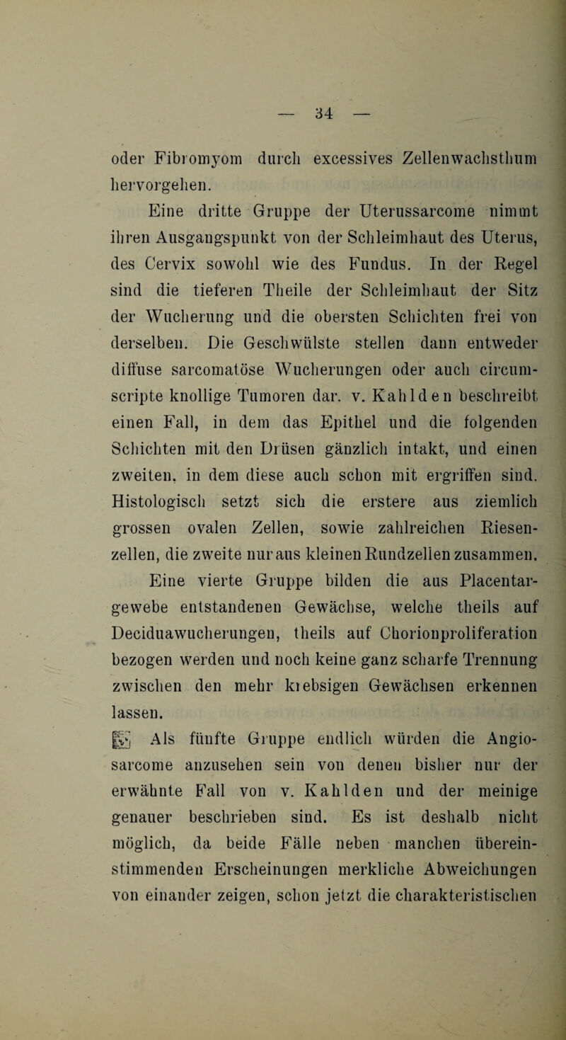 oder Fibromyom durch excessives Zellenwachsthum hervorgehen. Eine dritte Gruppe der Uterussarcome nimmt ihren Ausgangspunkt von der Schleimhaut des Uterus, des Cervix sowohl wie des Fundus. In der Regel sind die tieferen Theile der Schleimhaut der Sitz der Wucherung und die obersten Schichten frei von derselben. Die Geschwülste stellen dann entweder diffuse sarcomatöse Wucherungen oder auch circum- scripte knollige Tumoren dar. v. Kahlden beschreibt einen Fall, in dem das Epithel und die folgenden Schichten mit den Drüsen gänzlich intakt, und einen zweiten, in dem diese auch schon mit ergriffen sind. Histologisch setzt sich die erstere aus ziemlich grossen ovalen Zellen, sowie zahlreichen Riesen¬ zellen, die zweite nur aus kleinen Rundzelien zusammen. Eine vierte Gruppe bilden die aus Placentar- gewebe entstandenen Gewächse, welche theils auf Deciduawucherungen, theils auf Chorionproliferation bezogen werden und noch keine ganz scharfe Trennung zwischen den mehr kiebsigen Gewächsen erkennen lassen. H5 Als fünfte Gruppe endlich würden die Angio- sarcome anzusehen sein von denen bisher nur der erwähnte Fall von v. Kahlden und der meinige genauer beschrieben sind. Es ist deshalb nicht möglich, da beide Fälle neben manchen überein¬ stimmenden Erscheinungen merkliche Abweichungen von einander zeigen, schon jetzt die charakteristischen