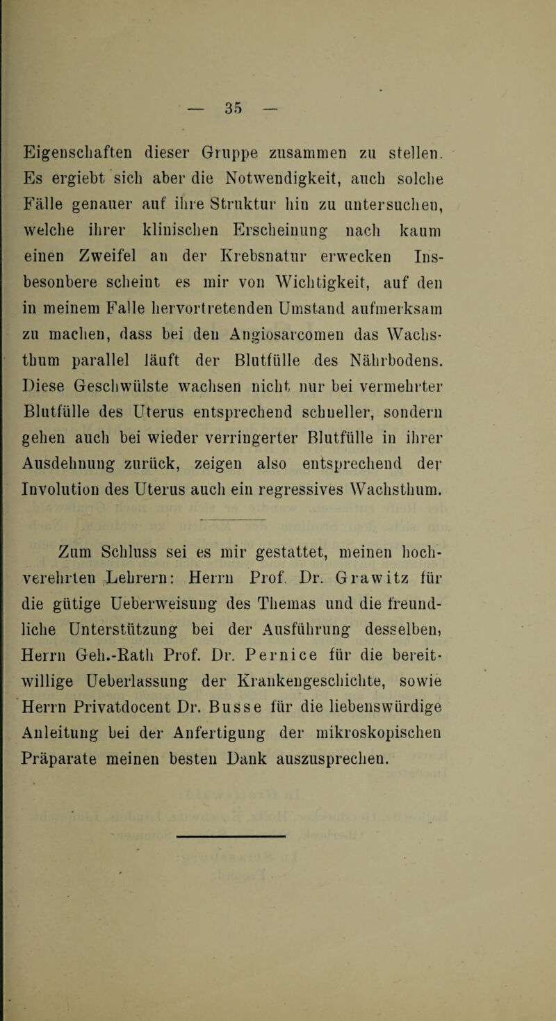 Eigenschaften dieser Gruppe zusammen zu stellen. Es ergiebt sich aber die Notwendigkeit, auch solche Fälle genauer auf ihre Struktur hin zu untersuchen, welche ihrer klinischen Erscheinung nach kaum einen Zweifel an der Krebsnatur erwecken Ins- besonbere scheint es mir von Wichtigkeit, auf den in meinem Falle hervortretenden Umstand aufmerksam zu machen, dass bei den Angiosarcomen das Wachs¬ thum parallel läuft der Blutfülle des Nährbodens. Diese Geschwülste wachsen nicht nur bei vermehrter Blutfülle des Uterus entsprechend schneller, sondern gehen auch bei wieder verringerter Blutfülle in ihrer Ausdehnung zurück, zeigen also entsprechend der Involution des Uterus auch ein regressives Wachsthum. Zum Schluss sei es mir gestattet, meinen hoch¬ verehrten Lehrern: Herrn Prof. Dr. Grawitz für die gütige Ueberweisung des Themas und die freund¬ liche Unterstützung bei der Ausführung desselben, Herrn Geh.-Rath Prof. Dr. Pernice für die bereit¬ willige Ueberlassung der Krankengeschichte, sowie Herrn Privatdocent Dr. Busse für die liebenswürdige Anleitung bei der Anfertigung der mikroskopischen Präparate meinen besten Dank auszusprechen.