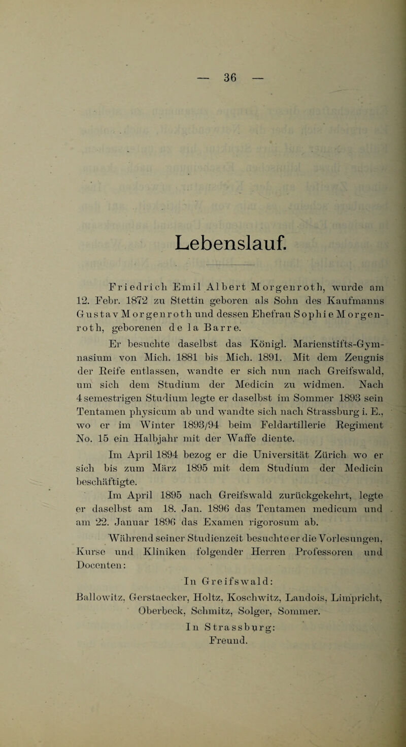 Lebenslauf. Friedrich Emil Albert Morgenroth, wurde am 12. Febr. 1872 zu Stettin geboren als Sohn des Kaufmanns GustavMorgenroth und dessen Ehefrau SophieMorgen- roth, geborenen de la Barre. Er besuchte daselbst das Königl. Marienstifts-Gym- nasium von Mich. 1881 bis Mich. 1891. Mit dem Zeugnis der Seife entlassen, wandte er sich nun nach Greifswald, um sich dem Studium der Medicin zu widmen. Nach 4 semestrigen Studium legte er daselbst im Sommer 1893 sein Tentamen physicum ab und wandte sich nach Strassburg i. E., wo er im Winter 1893/94 beim Feldartillerie Regiment No. 15 ein Halbjahr mit der Waffe diente. Im April 1894 bezog er die Universität Zürich wo er sich bis zum März 1895 mit dem Studium der Medicin beschäftigte. Im April 1895 nach Greifswald zurückgekehrt, legte er daselbst am 18. Jan. 1896 das Tentamen medicum und am 22. Januar 1896 das Examen rigorosum ab. Während seiner Studienzeit besuchteer die Vorlesungen, Kurse und Kliniken folgender Herren Professoren und Doccnten: In Greifswald: Ballowitz, Gerstaecker, Holtz, Koschwitz, Landois, Limpricht, Oberbeck, Schmitz, Solger, Sommer. In Strassburg: Freund.