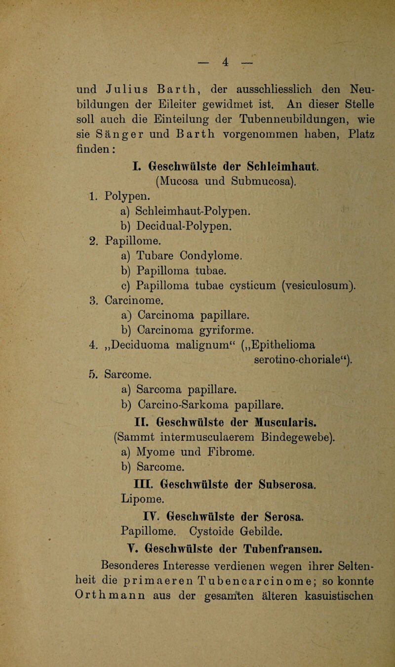 und Julius Barth, der ausschliesslich den Neu¬ bildungen der Eileiter gewidmet ist. An dieser Stelle soll auch die Einteilung der Tubenneubildungen, wie sie Sänger und Barth yorgenommen haben, Platz finden: I. Geschwülste der Schleimhaut. (Mucosa und Submucosa). 1. Polypen. a) Schleimhaut-Polypen. b) Decidual-Polypen. 2. Papillome. a) Tubare Condylome. b) Papilloma tubae. c) Papilloma tubae cysticum (vesiculosum). 3. Carcinome. a) Carcinoma papillare. b) Carcinoma gyriforme. 4. ,,Deciduoma malignum“ („Epithelioma serotino-choriale“). 5. Sarcome. a) Sarcoma papillare. b) Carcino-Sarkoma papillare. II. Geschwülste der Muscularis. (Sammt intermusculaerem Bindegewebe). a) Myome und Fibrome. b) Sarcome. III. Geschwülste der Subserosa. Lipome. IT. Geschwülste der Serosa. Papillome. Cystoide Gebilde. T. Geschwülste der Tubenfransen. Besonderes Interesse verdienen wegen ihrer Selten¬ heit die pr imaeren Tubencarcinome; so konnte Orth mann aus der gesamten älteren kasuistischen