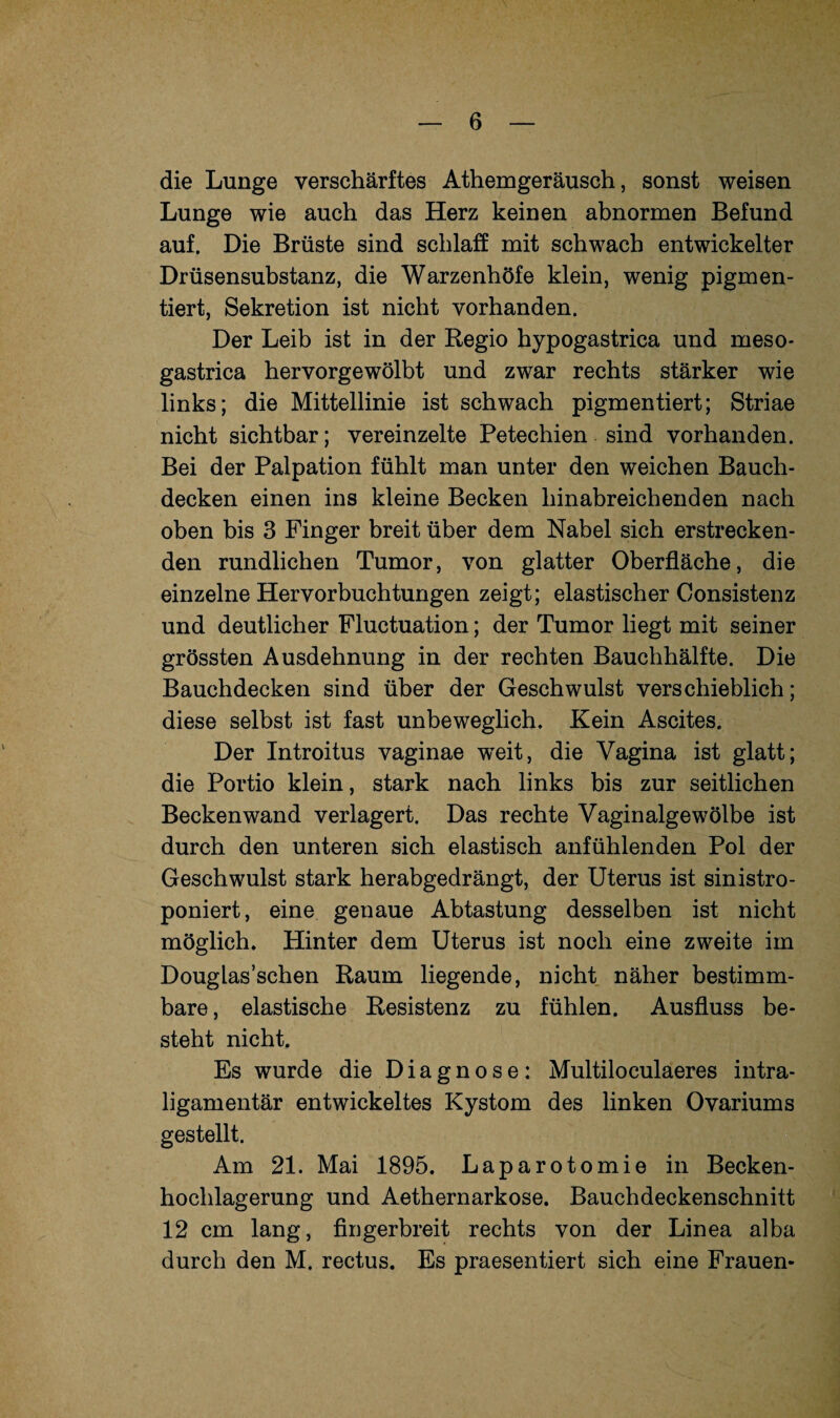 die Lunge verschärftes Athemgeräusch, sonst weisen Lunge wie auch das Herz keinen abnormen Befund auf. Die Brüste sind schlaff mit schwach entwickelter Drüsensubstanz, die Warzenhöfe klein, wenig pigmen¬ tiert, Sekretion ist nicht vorhanden. Der Leib ist in der Regio hypogastrica und meso- gastrica hervorgewölbt und zwar rechts stärker wie links; die Mittellinie ist schwach pigmentiert; Striae nicht sichtbar; vereinzelte Petechien sind vorhanden. Bei der Palpation fühlt man unter den weichen Bauch¬ decken einen ins kleine Becken hinabreichenden nach oben bis 3 Finger breit über dem Nabel sich erstrecken¬ den rundlichen Tumor, von glatter Oberfläche, die einzelne Hervorbuchtungen zeigt; elastischer Consistenz und deutlicher Fluctuation; der Tumor liegt mit seiner grössten Ausdehnung in der rechten Bauchhälfte. Die Bauchdecken sind über der Geschwulst verschieblich; diese selbst ist fast unbeweglich. Kein Ascites. Der Introitus vaginae weit, die Vagina ist glatt; die Portio klein, stark nach links bis zur seitlichen Beckenwand verlagert. Das rechte Vaginalgewölbe ist durch den unteren sich elastisch anfühlenden Pol der Geschwulst stark herabgedrängt, der Uterus ist sinistro- poniert, eine genaue Abtastung desselben ist nicht möglich. Hinter dem Uterus ist noch eine zweite im Douglas’schen Raum liegende, nicht näher bestimm¬ bare , elastische Resistenz zu fühlen. Ausfluss be¬ steht nicht. Es wurde die Diagnose: Multiloculaeres intra¬ ligamentär entwickeltes Kystom des linken Ovariums gestellt. Am 21. Mai 1895. Laparotomie in Becken¬ hochlagerung und Aethernarkose. Bauchdeckenschnitt 12 cm lang, fingerbreit rechts von der Linea alba durch den M. rectus. Es praesentiert sich eine Frauen-