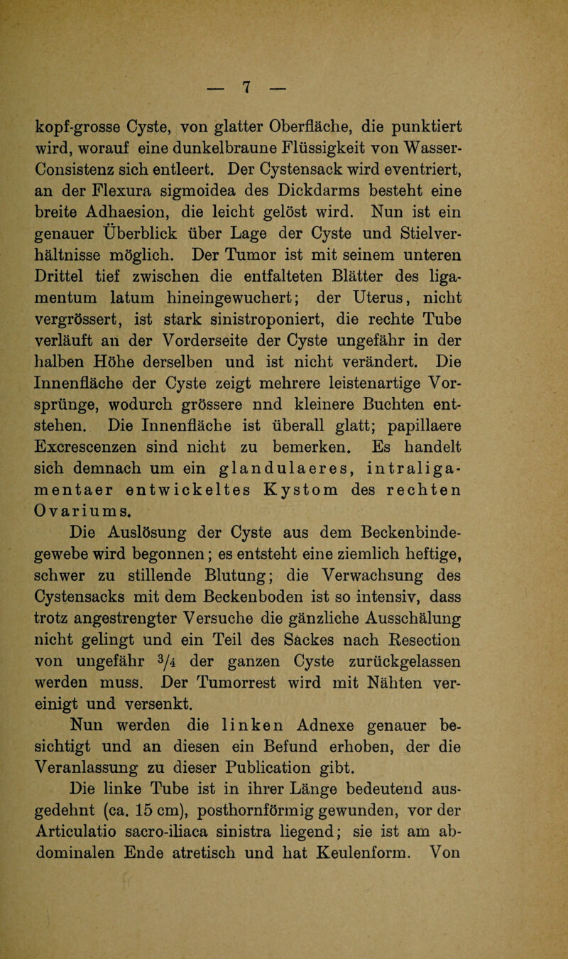 kopf-grosse Cyste, von glatter Oberfläche, die punktiert wird, worauf eine dunkelbraune Flüssigkeit von Wasser- Consistenz sich entleert. Der Cystensack wird eventriert, an der Flexura sigmoidea des Dickdarms besteht eine breite Adhaesion, die leicht gelöst wird. Nun ist ein • • genauer Überblick über Lage der Cyste und Stielver¬ hältnisse möglich. Der Tumor ist mit seinem unteren Drittel tief zwischen die entfalteten Blätter des liga- mentum latum hineingewuchert; der Uterus, nicht vergrössert, ist stark sinistroponiert, die rechte Tube verläuft an der Vorderseite der Cyste ungefähr in der halben Höhe derselben und ist nicht verändert. Die Innenfläche der Cyste zeigt mehrere leistenartige Vor¬ sprünge, wodurch grössere nnd kleinere Buchten ent¬ stehen. Die Innenfläche ist überall glatt; papillaere Excrescenzen sind nicht zu bemerken. Es handelt sich demnach um ein glandulaeres, intraliga- mentaer entwickeltes Kystom des rechten Ovariums. Die Auslösung der Cyste aus dem Beckenbinde¬ gewebe wird begonnen; es entsteht eine ziemlich heftige, schwer zu stillende Blutung; die Verwachsung des Cystensacks mit dem Beckenboden ist so intensiv, dass trotz angestrengter Versuche die gänzliche Ausschälung nicht gelingt und ein Teil des Sackes nach Resection von ungefähr 3/4 der ganzen Cyste zurückgelassen werden muss. Der Tumorrest wird mit Nähten ver¬ einigt und versenkt. Nun werden die linken Adnexe genauer be¬ sichtigt und an diesen ein Befund erhoben, der die Veranlassung zu dieser Publication gibt. Die linke Tube ist in ihrer Länge bedeutend aus¬ gedehnt (ca. 15 cm), posthornförmig gewunden, vor der Articulatio sacro-iliaca sinistra liegend; sie ist am ab¬ dominalen Ende atretisch und hat Keulenform. Von