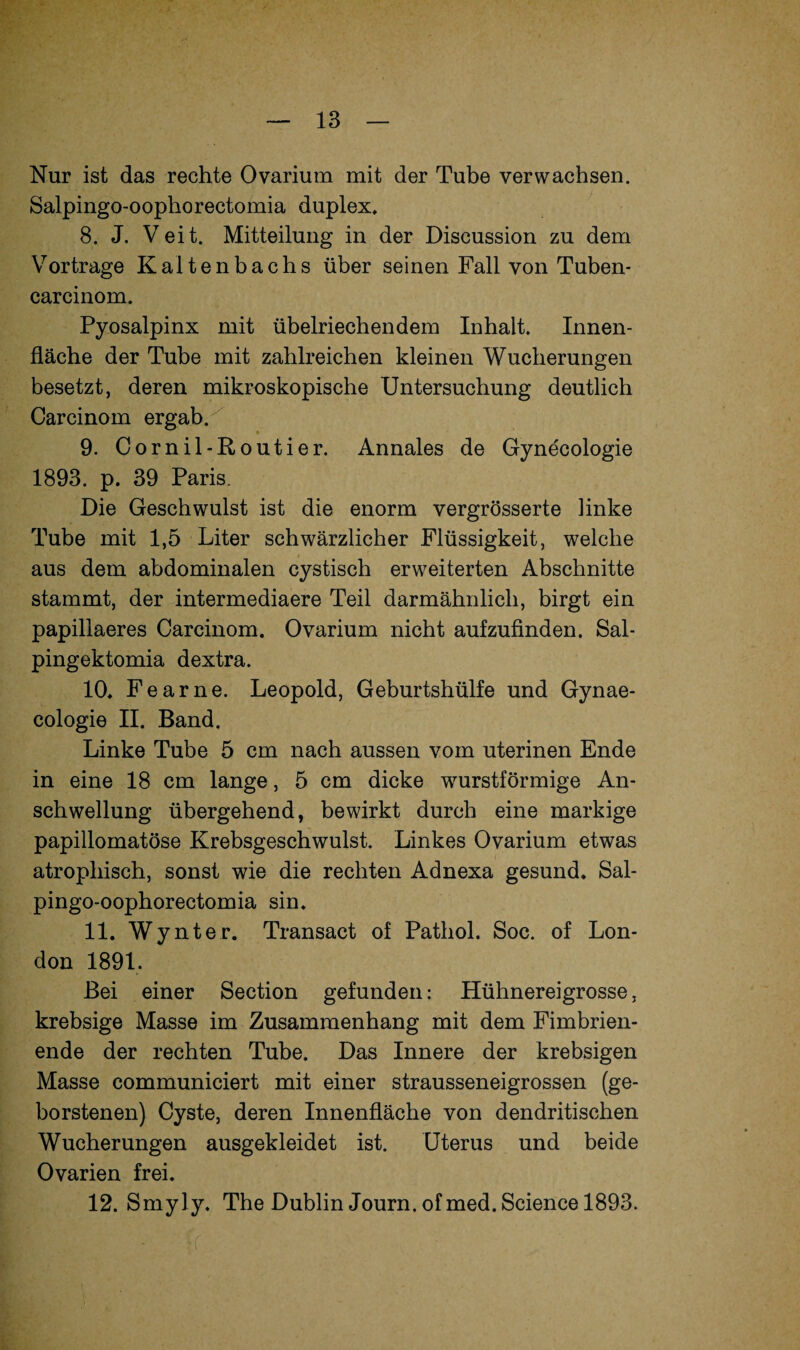 Nur ist das rechte Ovarium mit der Tube verwachsen. Salpingo-oophorectomia duplex» 8. J. Veit. Mitteilung in der Discussion zu dem Vortrage Kaltenbachs über seinen Fall von Tuben- carcinom. Pyosalpinx mit übelriechendem Inhalt. Innen¬ fläche der Tube mit zahlreichen kleinen Wucherungen besetzt, deren mikroskopische Untersuchung deutlich Carcinom ergab. 9. Cornil-Routier. Annales de Gynecologie 1893. p. 39 Paris. Die Geschwulst ist die enorm vergrösserte linke Tube mit 1,5 Liter schwärzlicher Flüssigkeit, welche aus dem abdominalen cystisch erweiterten Abschnitte stammt, der intermediaere Teil darmähnlich, birgt ein papillaeres Carcinom. Ovarium nicht aufzufinden. Sal- pingektomia dextra. 10. Fear ne. Leopold, Geburtshülfe und Gynae- cologie II. Band. Linke Tube 5 cm nach aussen vom uterinen Ende in eine 18 cm lange, 5 cm dicke wurstförmige An¬ schwellung übergehend, bewirkt durch eine markige papillomatöse Krebsgeschwulst. Linkes Ovarium etwas atrophisch, sonst wie die rechten Adnexa gesund. Sal¬ pingo-oophorectomia sin. 11. Wynter. Transact of Pathol. Soc. of Lon¬ don 1891. Bei einer Section gefunden: Hühnereigrosse, krebsige Masse im Zusammenhang mit dem Fimbrien¬ ende der rechten Tube. Das Innere der krebsigen Masse communiciert mit einer strausseneigrossen (ge¬ borstenen) Cyste, deren Innenfläche von dendritischen Wucherungen ausgekleidet ist. Uterus und beide Ovarien frei. 12. Smyly. The Dublin Journ.ofmed. Science 1893.