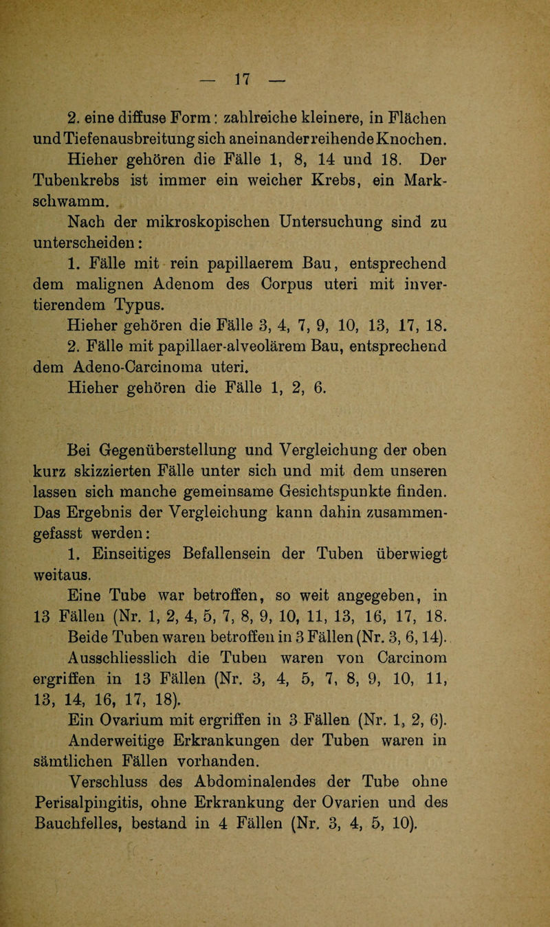 2. eine diffuse Form: zahlreiche kleinere, in Flächen und Tiefenausbreitung sich aneinander reihende Knochen. Hieher gehören die Fälle 1, 8, 14 und 18. Der Tubenkrebs ist immer ein weicher Krebs, ein Mark¬ schwamm. Nach der mikroskopischen Untersuchung sind zu unterscheiden: 1. Fälle mit rein papillaerem Bau, entsprechend dem malignen Adenom des Corpus uteri mit inver¬ tierendem Typus. Hieher gehören die Fälle 8, 4, 7, 9, 10, 13, 17, 18. 2. Fälle mit papillaer-alveolärem Bau, entsprechend dem Adeno-Carcinoma uteri. Hieher gehören die Fälle 1, 2, 6. Bei Gegenüberstellung und Vergleichung der oben kurz skizzierten Fälle unter sich und mit dem unseren lassen sich manche gemeinsame Gesichtspunkte finden. Das Ergebnis der Vergleichung kann dahin zusammen¬ gefasst werden: 1. Einseitiges Befallensein der Tuben überwiegt weitaus. Eine Tube war betroffen, so weit angegeben, in 13 Fällen (Nr. 1, 2, 4, 5, 7, 8, 9, 10, 11, 13, 16, 17, 18. Beide Tuben waren betroffen in 3 Fällen (Nr. 3, 6,14). Ausschliesslich die Tuben waren von Carcinom ergriffen in 13 Fällen (Nr. 3, 4, 5, 7, 8, 9, 10, 11, 13, 14, 16, 17, 18). Ein Ovarium mit ergriffen in 3 Fällen (Nr. 1, 2, 6). Anderweitige Erkrankungen der Tuben waren in sämtlichen Fällen vorhanden. Verschluss des Abdominalendes der Tube ohne Perisalpingitis, ohne Erkrankung der Ovarien und des Bauchfelles, bestand in 4 Fällen (Nr. 3, 4, 5, 10).