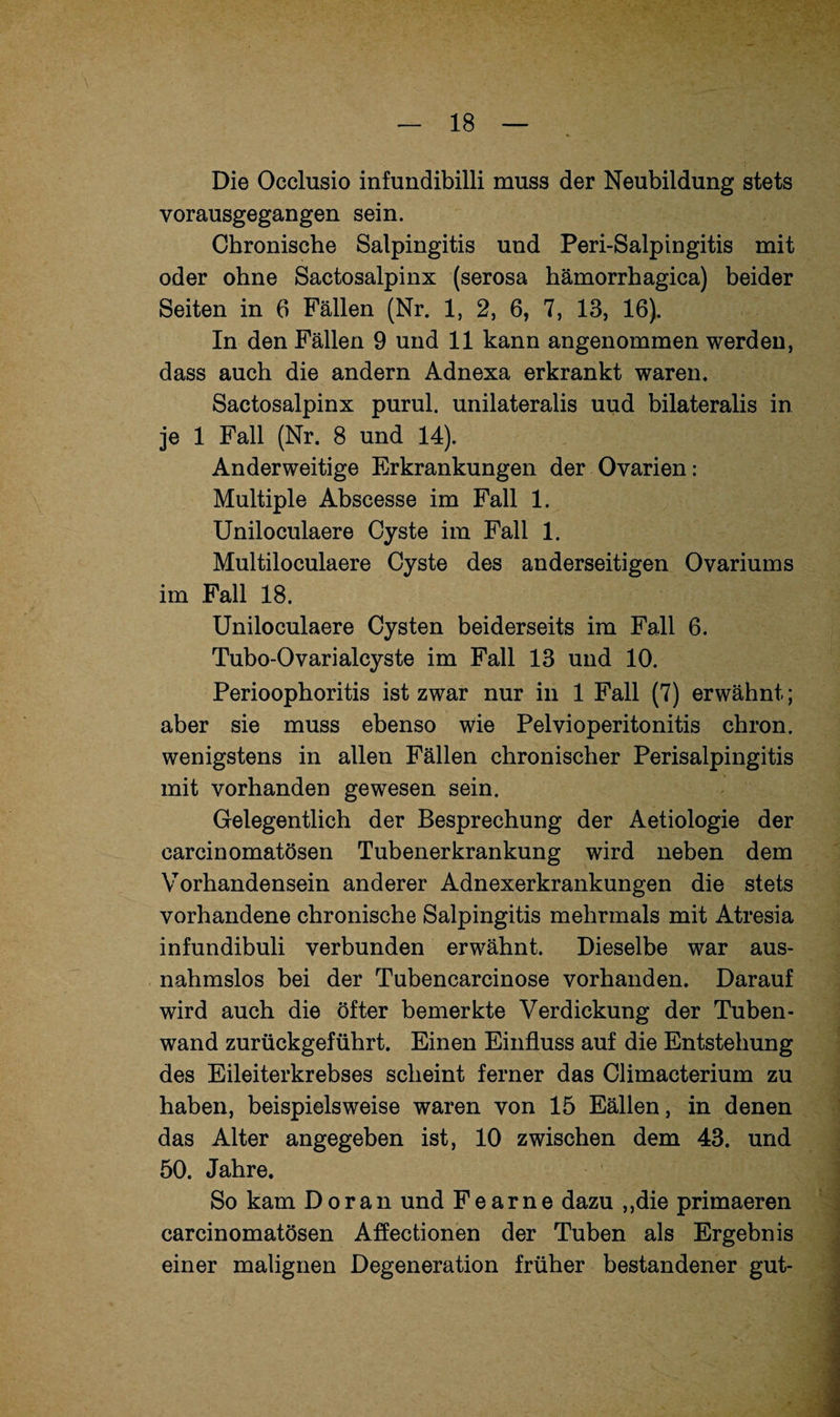 Die Occlusio infundibilli muss der Neubildung stets vorausgegangen sein. Chronische Salpingitis und Peri-Salpingitis mit oder ohne Sactosalpinx (serosa hämorrhagica) beider Seiten in 6 Fällen (Nr. 1, 2, 6, 7, 13, 16). In den Fällen 9 und 11 kann angenommen werden, dass auch die andern Adnexa erkrankt waren. Sactosalpinx purul. unilateralis uud bilateralis in je 1 Fall (Nr. 8 und 14). Anderweitige Erkrankungen der Ovarien: Multiple Abscesse im Fall 1. Uniloculaere Cyste im Fall 1. Multiloculaere Cyste des anderseitigen Ovariums im Fall 18. Uniloculaere Cysten beiderseits im Fall 6. Tubo-Ovarialcyste im Fall 13 und 10. Perioophoritis ist zwar nur in 1 Fall (7) erwähnt; aber sie muss ebenso wie Pelvioperitonitis chron. wenigstens in allen Fällen chronischer Perisalpingitis mit vorhanden gewesen sein. Gelegentlich der Besprechung der Aetiologie der carcinomatösen Tubenerkrankung wird neben dem Vorhandensein anderer Adnexerkrankungen die stets vorhandene chronische Salpingitis mehrmals mit Atresia infundibuli verbunden erwähnt. Dieselbe war aus¬ nahmslos bei der Tubencarcinose vorhanden. Darauf wird auch die öfter bemerkte Verdickung der Tuben¬ wand zurückgeführt. Einen Einfluss auf die Entstehung des Eileiterkrebses scheint ferner das Climacterium zu haben, beispielsweise waren von 15 Eällen, in denen das Alter angegeben ist, 10 zwischen dem 43. und 50. Jahre. So kam Doran und Fear ne dazu ,,die primaeren carcinomatösen Affectionen der Tuben als Ergebnis einer malignen Degeneration früher bestandener gut-