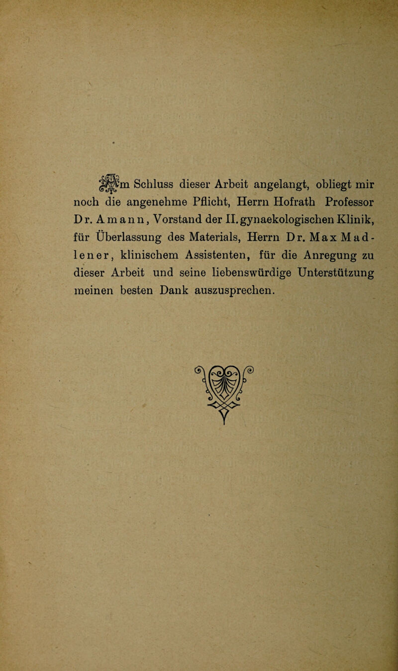 Schluss dieser Arbeit angelangt, obliegt mir noch die angenehme Pflicht, Herrn Hofrath Professor Dr.Amann, Vorstand der II.gynaekologischenKlinik, • * — für Überlassung des Materials, Herrn Dr. MaxMad- lener, klinischem Assistenten, für die Anregung zu dieser Arbeit und seine liebenswürdige Unterstützung meinen besten Dank auszusprechen.