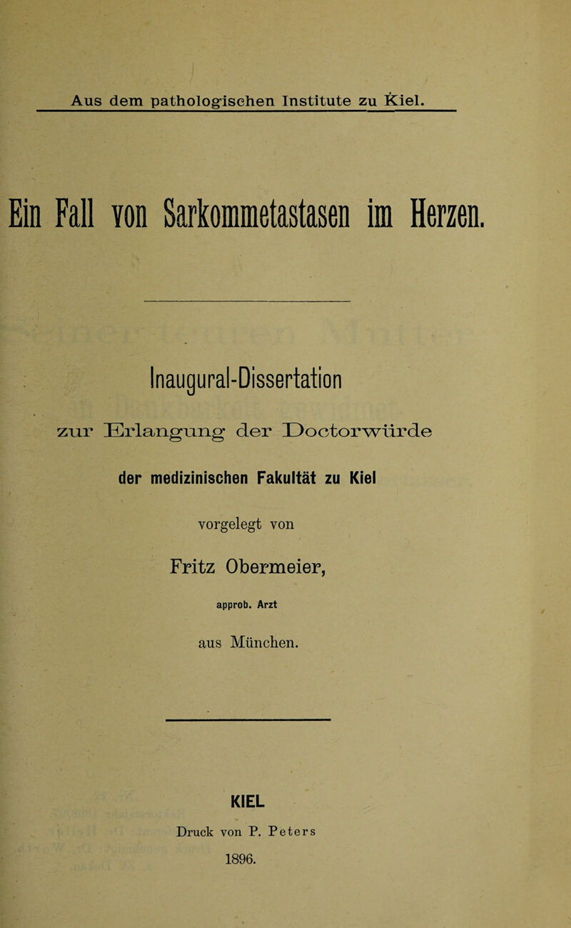 Ein Fall von Sarkommetastasen im Herzen. Inaugural-Dissertation zur Erlangung der Doctorwürde der medizinischen Fakultät zu Kiel vorgelegt von Fritz Obermeier, approb. Arzt aus München. KIEL Druck von P. Peters 1896.