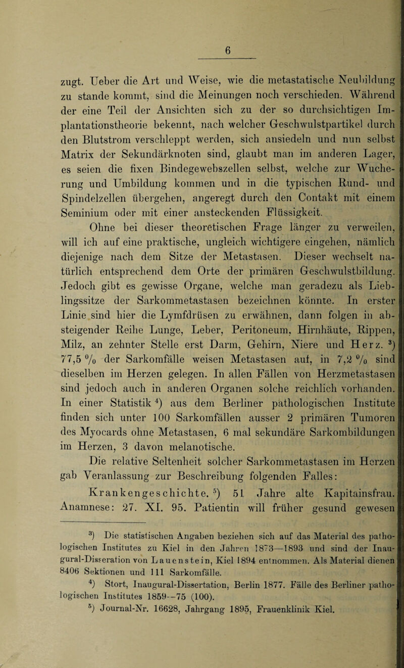 zugt. Ueber die Art und Weise, wie die metastatische Neubildung zu stände kommt, sind die Meinungen noch verschieden. Während der eine Teil der Ansichten sich zu der so durchsichtigen Im¬ plantationstheorie bekennt, nach welcher Geschwulstpartikel durch den Blutstrom verschleppt werden, sich ansiedeln und nun selbst Matrix der Sekundärknoten sind, glaubt man im anderen Lager, es seien die fixen Bindegewebszellen selbst, welche zur Wuche¬ rung und Umbildung kommen und in die typischen Rund- und Spindelzellen übergehen, angeregt durch den Contakt mit einem Seminium oder mit einer ansteckenden Flüssigkeit. Ohne bei dieser theoretischen Frage länger zu verweilen, will ich auf eine praktische, ungleich wichtigere eingehen, nämlich diejenige nach dem Sitze der Metastasen. Dieser wechselt na¬ türlich entsprechend dem Orte der primären Geschwulstbildung. Jedoch gibt es gewisse Organe, welche man geradezu als Lieb¬ lingssitze der Sarkommetastasen bezeichnen könnte. In erster Linie sind hier die Lymfdrüsen zu erwähnen, dann folgen in ab¬ steigender Reihe Lunge, Leber, Peritoneum, Hirnhäute, Rippen, Milz, an zehnter Stelle erst Darm, Gehirn, Niere und Herz. 3) 77,5 % der Sarkomfälle weisen Metastasen aut, in 7,2 % sind dieselben im Herzen gelegen. In allen Fällen von Herzmetastasen sind jedoch auch in anderen Organen solche reichlich vorhanden. In einer Statistik4) aus dem Berliner pathologischen Institute finden sich unter 100 Sarkomfällen ausser 2 primären Tumoren des Myocards ohne Metastasen, 6 mal sekundäre Sarkombildungen im Herzen, 3 davon melanotische. Die relative Seltenheit solcher Sarkommetastasen im Herzen gab Veranlassung zur Beschreibung folgenden Falles: Krankengeschichte.5) 51 Jahre alte Kapitainsfrau. Anamnese: 27. XI. 95. Patientin will früher gesund gewesen 3) Die statistischen Angaben beziehen sich auf das Material des patho¬ logischen Institutes zu Kiel in den Jahren 1873—1893 und sind der Inau- gural-Disseration von Lauen stein, Kiel 1894 entnommen. Als Material dienen 8406 Sektionen und 111 Sarkomfälle. 4) Stört, Inaugural-Dissertation, Berlin 1877. Fälle des Berliner patho¬ logischen Institutes 1859--75 (100). 5) Journal-Nr. 16628, Jahrgang 1895, Frauenklinik Kiel.