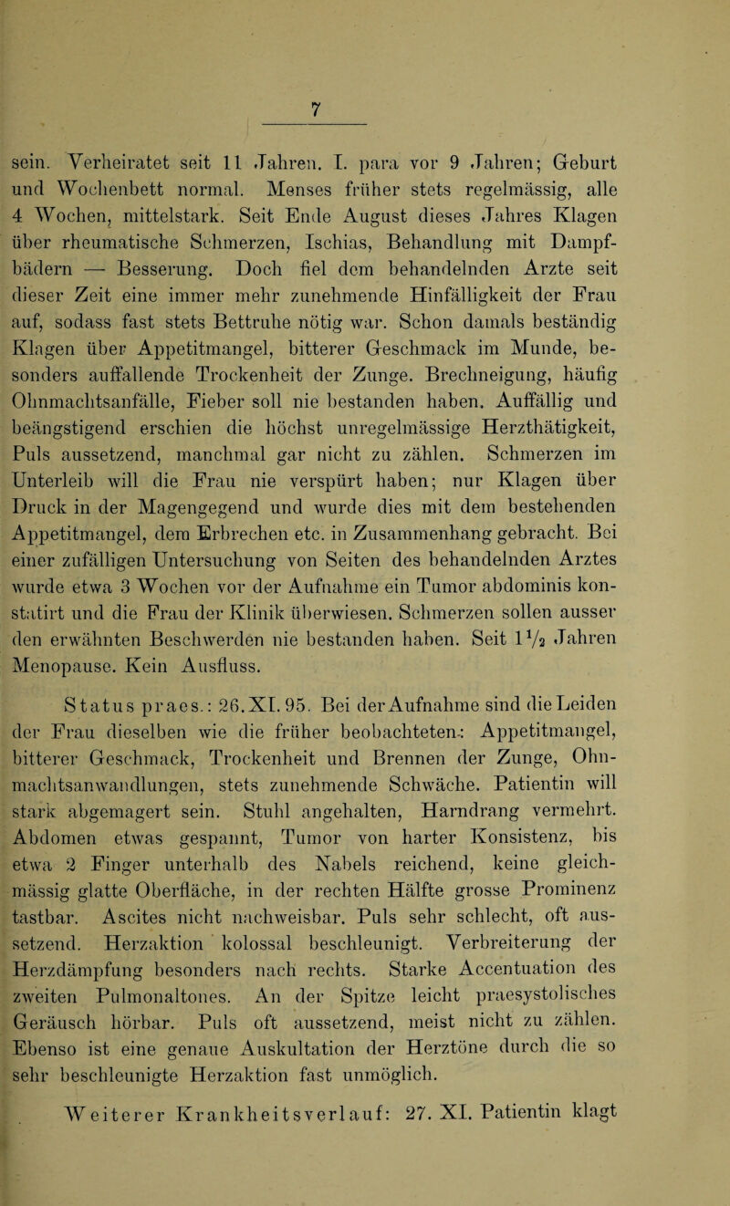 sein. Verheiratet seit 11 Jahren. I. para vor 9 Jahren; Geburt und Wochenbett normal. Menses früher stets regelmässig, alle 4 Wochen, mittelstark. Seit Ende August dieses Jahres Klagen über rheumatische Schmerzen, Ischias, Behandlung mit Dampf¬ bädern — Besserung. Doch fiel dem behandelnden Arzte seit dieser Zeit eine immer mehr zunehmende Hinfälligkeit der Frau auf, sodass fast stets Bettruhe nötig war. Schon damals beständig Klagen über Appetitmangel, bitterer Geschmack im Munde, be¬ sonders auffallende Trockenheit der Zunge. Brechneigung, häufig Ohnmachtsanfälle, Eieber soll nie bestanden haben. Auffällig und beängstigend erschien die höchst unregelmässige Herzthätigkeit, Puls aussetzend, manchmal gar nicht zu zählen. Schmerzen im Unterleib will die Erau nie verspürt haben; nur Klagen über Druck in der Magengegend und wurde dies mit dem bestehenden Appetitmangel, dem Erbrechen etc. in Zusammenhang gebracht. Bei einer zufälligen Untersuchung von Seiten des behandelnden Arztes Avurde etwa 3 Wochen vor der Aufnahme ein Tumor abdominis kon- statirt und die Frau der Klinik überwiesen. Schmerzen sollen ausser den erwähnten Beschwerden nie bestanden haben. Seit D/a Jahren Menopause. Kein Ausfluss. Status praes.: 26. XI. 95. Bei der Aufnahme sind die Leiden der Frau dieselben wie die früher beobachteten-: Appetitmangel, bitterer Geschmack, Trockenheit und Brennen der Zunge, Ohn¬ machtsanwandlungen, stets zunehmende Schwäche. Patientin will stark abgemagert sein. Stuhl an gehalten, Harndrang vermehrt. Abdomen etAvas gespannt, Tumor von harter Konsistenz, bis etwa 2 Finger unterhalb des Kabels reichend, keine gleich- mässig glatte Oberfläche, in der rechten Hälfte grosse Prominenz tastbar. Ascites nicht naclrweisbar. Puls sehr schlecht, oft aus¬ setzend. Herzaktion kolossal beschleunigt. Verbreiterung der Herzdämpfung besonders nach rechts. Starke Accentuation des zweiten Pulmonaltones. An der Spitze leicht praesystolisches Geräusch hörbar. Puls oft aussetzend, meist nicht zu zählen. Ebenso ist eine genaue Auskultation der Herztöne durch die so sehr beschleunigte Herzaktion fast unmöglich. Weiterer Krankheitsverlauf: 27. XI. Patientin klagt