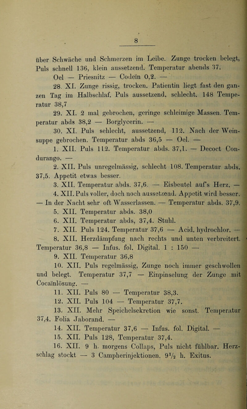 über Schwäche und Schmerzen im Leibe. Zunge trocken belegt, Puls schnell 136, klein aussetzend. Temperatur abends 37. Oel — Priesnitz — Codein 0,2. — 28. XL Zunge rissig, trocken. Patientin liegt fast den gan¬ zen Tag im Halbschlaf. Puls aussetzend, schlecht. 148 Tempe¬ ratur 38,7 29. XI. 2 mal gebrochen, geringe schleimige Massen. Tem¬ peratur abds 38,2 — Borglycerin. — 30. XI. Puls schlecht, aussetzend, 112. Nach der Wein¬ suppe gebrochen. Temperatur abds 36,5 — Oel. — 1. XII. Puls 112. Temperatur abds. 37,1. — Decoct Con- durango. — 2. XII. Puls unregelmässig, schlecht 108. Temperatur abds. 37,5. Appetit etwas besser. 3. XII. Temperatur abds. 37,6. — Eisbeutel aufs Herz. — 4. XII. Puls voller, doch noch aussetzend. Appetit wird besser. — In der Nacht sehr oft Wasserlassen. — Temperatur abds. 37,9. 5. XII. Temperatur abds. 38,0 6. XII. Temperatur abds, 37,4. Stuhl. 7. XII. Puls 124. Temperatur 37,6 — Acid. hydrochlor. — 8. XII. Herzdämpfung nach rechts und unten verbreitert. Temperatur 36,8 — Infus, fol. Digital. 1 : 150 — 9. XII. Temperatur 36,8 10. XII. Puls regelmässig, Zunge noch immer geschwollen und belegt. Temperatur 37,7 — Einpinselung der Zunge mit Cocainlösung. — 11. XII. Puls 80 — Temperatur 38,3. 12. XII. Puls 104 — Temperatur 37,7. 13. XII. Mehr Speichelsekretion wie sonst. Temperatur 37,4. Folia Jaborand. — 14. XII. Temperatur 37,6 — Infus, fol. Digital. — 15. XII. Puls 128, Temperatur 37,4. 16. XII. 9 h. morgens Collaps, Puls nicht fühlbar. Herz¬ schlag stockt — 3 Campherinjektionen. 9V2 h. Exitus.