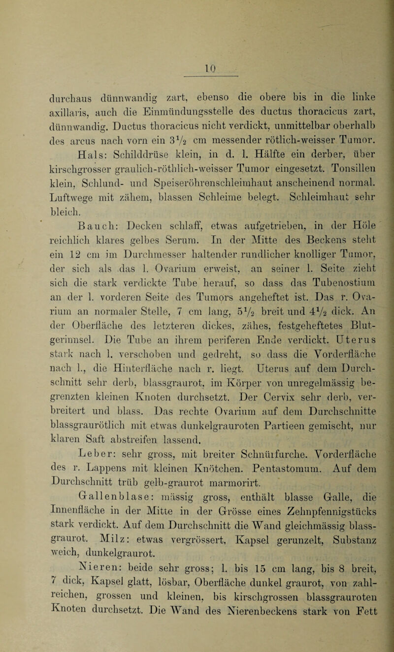 durchaus dünnwandig zart, ebenso die obere bis in die linke axillaris, auch die Einmündungsstelle des ductus thoracicus zart, dünnwandig. Ductus thoracicus nicht verdickt, unmittelbar oberhalb des arcus nach vorn ein 3Va cm messender rötlich-weisser Tumor. Hals: Schilddrüse klein, in d. 1. Hälfte ein derber, über kirschgrosser graulich-röthlich-weisser Tumor eingesetzt. Tonsillen klein, Schlund- und Speiseröhrenschleimhaut anscheinend normal. Luftwege mit zähem, blassen Schleime belegt. Schleimhaut sehr bleich. Bauch: Decken schlaff, etwas aufgetrieben, in der Hole reichlich klares gelbes Serum. In der Mitte des Beckens stellt ein 12 cm im Durchmesser haltender rundlicher knolliger Tumor, der sich als das 1. Ovarium erweist, an seiner 1. Seite zieht sich die stark verdickte Tube herauf, so dass das Tubenostium an der 1. vorderen Seite des Tumors angeheftet ist. Das r. Ova¬ rium an normaler Stelle, 7 cm lang, 5y2 breit und 4Va dick. An der Oberfläche des letzteren dickes, zähes, festgeheftetes Blut¬ gerinnsel. Die Tube an ihrem periferen Ende verdickt. Uterus stark nach 1. verschoben und gedreht, so dass die Vorderfläche nach 1., die Hinterfläche nach r. liegt. Uterus auf dem Durch¬ schnitt sehr derb, blassgraurot, im Körper von unregelmässig be¬ grenzten kleinen Knoten durchsetzt. Der Cervix sehr derb, ver¬ breitert und blass. Das rechte Ovarium auf dem Durchschnitte blassgraurötlich mit etwas dunkelgrauroten Partieen gemischt, nur klaren Saft abstreifen lassend. Leber: sehr gross, mit breiter Schnüifurche. Vorderfläche des r. Lappens mit kleinen Knötchen. Pentastomum. Auf dem Durchschnitt trüb gelb-graurot marmorirt. Gallenblase: mässig gross, enthält blasse Galle, die Innenfläche in der Mitte in der Grösse eines Zehnpfennigstücks stark verdickt. Auf dem Durchschnitt die Wand gleichmässig blass¬ graurot. Milz: etwas vergrössert, Kapsel gerunzelt, Substanz weich, dunkelgraurot. Nieren: beide sehr gross; L bis 15 cm lang, bis 8 breit, 7 dick, Kapsel glatt, lösbar, Oberfläche dunkel graurot, von zahl¬ reichen, grossen und kleinen, bis kirschgrossen blassgrauroten Knoten durchsetzt. Die Wand des Nierenbeckens stark von Fett