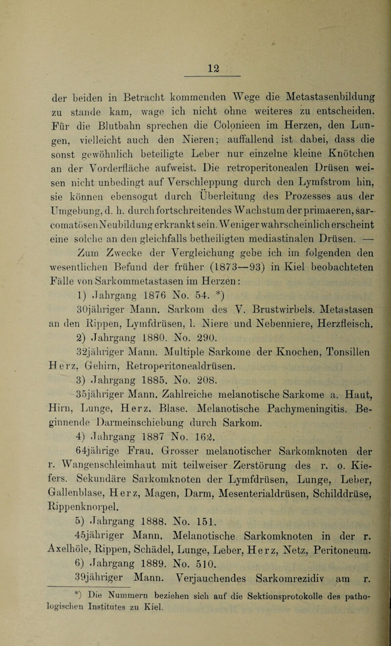 der beiden in Betracht kommenden Wege die Metastasenbildung zu stände kam. wage ich nicht ohne weiteres zu entscheiden. Für die Blutbahn sprechen die Colonieen im Herzen, den Lun¬ gen, vielleicht auch den Nieren; auffallend ist dabei, dass die sonst gewöhnlich beteiligte Leber nur einzelne kleine Knötchen an der Vorderfläche aufweist. Die retroperitonealen Drüsen wei¬ sen nicht unbedingt auf Verschleppung durch den Lymfstrom hin, sie können ebensogut durch Überleitung des Prozesses aus der Umgebung, d. h. durch fortschreitendes Wachstum der primaeren, sar- comatösenNeubildung erkrankt sein. Weniger wahrscheinlich erscheint eine solche an den gleichfalls betheiligten mediastinalen Drüsen. — Zum Zwecke der Vergleichung gebe ich im folgenden den wesentlichen Befund der früher (1873—93) in Kiel beobachteten Fälle von Sarkommetastasen im Herzen: 1) Jahrgang 1876 No. 54. *) ■ SOjähriger Mann. Sarkom des V. Brustwirbels. Metastasen an den Kippen, Lymfdrüsen, 1. Niere und Nebenniere, Herzfleisch. 2) Jahrgang 1880. No. 290. 32jähriger Mann. Multiple Sarkome der Knochen, Tonsillen Herz, Gehirn, Retroperitonealdrüsen. 3) Jahrgang 1885. No. 208. 35jähriger Mann. Zahlreiche melanotische Sarkome a. Haut, Hirn, Lunge, Herz, Blase. Melanotische Pachymeningitis. Be¬ ginnende Darmeinschiebung durch Sarkom. 4) Jahrgang 1887 No. 162. 64jährige Frau. Grosser melanotischer Sarkomknoten der r. Wangenschleimhaut mit teilweiser Zerstörung des r. o. Kie¬ fers. Sekundäre Sarkomknoten der Lymfdrüsen, Lunge, Leber, Gallenblase, Herz, Magen, Darm, Mesenterialdrüsen, Schilddrüse, Kippenknorpel. 5) Jahrgang 1888. No. 151. 45jäliriger Mann. Melanotische Sarkomknoten in der r. Axelhöle, Rippen, Schädel, Lunge, Leber, Herz, Netz, Peritoneum. 6) Jahrgang 1889. No. 510.  39jähriger Mann. Verjauchendes Sarkomrezidiv am r. -:--- .... I *) Ihe Nummern beziehen sich auf die Sektionsprotokolle des patho¬ logischen Institutes zu Kiel.