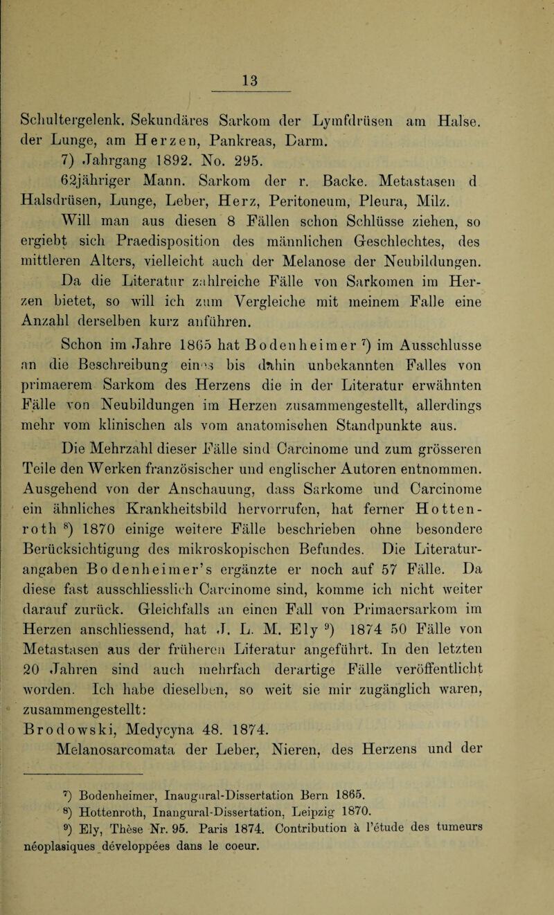 Schultergelenk. Sekundäres Sarkom der Lymfdrüsen am Halse, der Lunge, am Herzen, Pankreas, Darm. 7) Jahrgang 1892. No. 295. 62jähriger Mann. Sarkom der r. Backe. Metastasen d Halsdrüsen, Lunge, Leber, Herz, Peritoneum, Pleura, Milz. Will man aus diesen 8 Fällen schon Schlüsse ziehen, so ergiebt sich Praedisposition des männlichen G-eschlechtes, des mittleren Alters, vielleicht auch der Melanose der Neubildungen. Da die Literatur zahlreiche Fälle von Sarkomen im Her¬ zen bietet, so will ich zum Vergleiche mit meinem Falle eine Anzahl derselben kurz anführen. Schon im Jahre 1865 hat Bo den he im er 7) im Ausschlüsse an die Beschreibung eines bis dnhin unbekannten Falles von primaerem Sarkom des Herzens die in der Literatur erwähnten Fälle von Neubildungen im Herzen zusammengestellt, allerdings mehr vom klinischen als vom anatomischen Standpunkte aus. Die Mehrzahl dieser Fälle sind Oarcinome und zum grösseren Teile den Werken französischer und englischer Autoren entnommen. Ausgehend von der Anschauung, dass Sarkome und Oarcinome ein ähnliches Krankheitsbild hervorrufen, hat ferner Hotten- roth 8) 1870 einige weitere Fälle beschrieben ohne besondere Berücksichtigung des mikroskopischen Befundes. Die Literatur¬ angaben Bo denheimer’s ergänzte er noch auf 57 Fälle. Da diese fast ausschliesslich Oarcinome sind, komme ich nicht weiter darauf zurück. Gleichfalls an einen Fall von Primaersarkom im Herzen anschliessend, hat J. L. M. Ely 9) 1874 50 Fälle von Metastasen aus der früheren Literatur angeführt. In den letzten 20 Jahren sind auch mehrfach derartige Fälle veröffentlicht worden. Ich habe dieselben, so weit sie mir zugänglich waren, zusammengestellt: Brodowski, Medycyna 48. 1874. Melanosarcomata der Leber, Nieren, des Herzens und der 7) Bodenheimer, Inaugural-Dissertation Bern 1865. 8) Hottenroth, Inangural-Dissertation, Leipzig 1870. 9) Ely, These Nr. 95. Paris 1874. Contribution ä l’etude des tumeurs neoplasiques developpees dans le coeur.