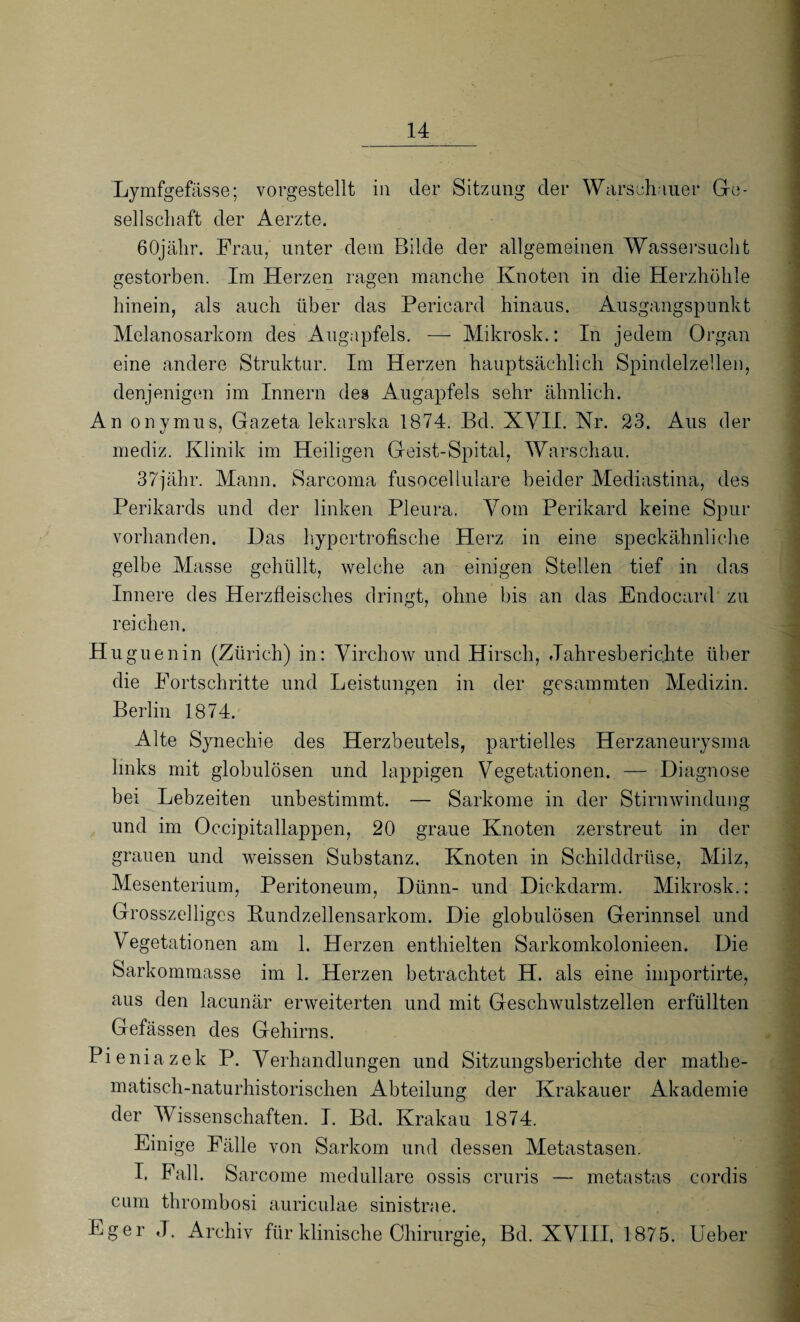 Lymfgefässe; vorgestellt in der Sitzung der Warschauer Ge¬ sellschaft der Aerzte. 60jähr. Frau, unter dem Bilde der allgemeinen Wassersucht gestorben. Im Herzen ragen manche Knoten in die Herzhöhle hinein, als auch über das Pericard hinaus. Ausgangspunkt Melanosarkom des Augapfels. — Mikrosk.: In jedem Organ eine andere Struktur. Im Herzen hauptsächlich Spindelzellen, denjenigen im Innern des Augapfels sehr ähnlich. An onymus, Gazeta lekarska 1874. Bd. XVII. Nr. 23. Aus der mediz. Klinik im Heiligen Geist-Spital, Warschau. 37jähr. Mann. Sarcoma fusocellulare beider Mediastina, des Perikards und der linken Pleura. Vom Perikard keine Spur vorhanden. Das hypertrofische Herz in eine speckähnliche gelbe Masse gehüllt, welche an einigen Stellen tief in das Innere des Herzfleisches dringt, ohne bis an das Endocard zu reichen. Huguenin (Zürich) in: Virchow und Hirsch, Jahresberichte über die Fortschritte und Leistungen in der gesummten Medizin. Berlin 1874. Alte Synechie des Herzbeutels, partielles Herzaneurysma links mit globulösen und lappigen Vegetationen. — Diagnose bei Lebzeiten unbestimmt. — Sarkome in der Stirnwindung und im Occipitallappen, 20 graue Knoten zerstreut in der grauen und weissen Substanz. Knoten in Schilddrüse, Milz, Mesenterium, Peritoneum, Dünn- und Dickdarm. Mikrosk.: Grosszelligcs Kundzellensarkom. Die globulösen Gerinnsel und V egetationen am 1. Herzen enthielten Sarkomkolonieen. Die Sarkommasse im 1. Herzen betrachtet H. als eine importirte, aus den lacunär erweiterten und mit Geschwulstzellen erfüllten Gefässen des Gehirns. Pieniazek P. Verhandlungen und Sitzungsberichte der mathe¬ matisch-naturhistorischen Abteilung der Krakauer Akademie der Wissenschaften. I. Bd. Krakau 1874. Einige Fälle von Sarkom und dessen Metastasen. I. Fall. Sarcome medulläre ossis cruris — metastas eordis cum thrombosi auriculae sinistrae. Eg er J. Archiv für klinische Chirurgie, Bd. XVIII. 1875. Heber