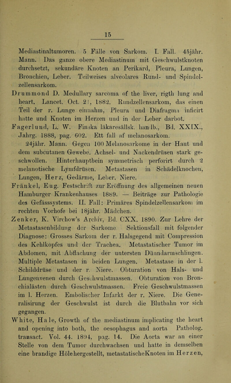 Mediastinaltumoren. 5 Fülle von Sarkom. I. Fall. 45jälir. Mann. Das ganze obere Mediastinum mit Geschwulstknoten durchsetzt, sekundäre Knoten an Perikard, Pleura, Lungen, Bronchien, Leber. Teilweises alveolares Bund- und Spindel¬ zellensarkom. Drummond D. Medullary sarcoma of the liver, rigth lung and heart. Lancet. Oct. 21, 1882. Bundzellensarkom, das einen Teil der r. Lunge einnahm, Pleura und Diafragma inficirt hatte und Knoten im Herzen und in der Leber darbot. Fagerlund, L. W. Finska läkaresällsk. hanlb., Bd. XXIX., Jahrg. 1888, pag. 602, Ett fall af melanosarkom. 24jähr. Mann. Gegen 100 Melanosarkome in der Haut und dem subcutanen Gewebe. Achsel- und Nackendrüsen stark ge¬ schwollen. Hinterhauptbein symmetrisch perforirt durch 2 melanotische Lymfdrüsen. Metastasen in Schädelknochen, Lungen, Herz, Gedärme, Leber, Niere. Fränkel, Eug. Festschrift zur Eröffnung des allgemeinen neuen Hamburger Krankenhauses 1889. — Beiträge zur Pathologie des Gefässsystems. II. Fall: Primäres Spindelzellensarkom im rechten Yorhofe bei 18jähr. Mädchen. Zenker, K. Virehow’s Archiv, Bd. CXX. 1890. Zur Lehre der Metastasenbildung der Sarkome. Sektionsfall mit folgender Diagnose: Grosses Sarkom der r. Halsgegend mit Compression des Kehlkopfes und der Trachea. Metastatischer Tumor im Abdomen, mit Abflachung der untersten Dünndarmschlingen. Multiple Metastasen in beiden Lungen. Metastase in der 1. Schilddrüse und der r. Niere. Obturation von Hals- und Lungenvenen durch Geschwulstmassen. Obturation von Bron¬ chialästen durch Geschwulstmassen. Freie Geschwulstmassen im 1. Herzen. Emboliseher Infarkt der r. Niere. Die Gene- ralisirung der Geschwulst ist durch die Blutbahn vor sich gegangen. White, Haie, Growth of the mediastinum implicating the heart and opening into both, the Oesophagus and aorta Patholog. transact. Vol. 44. 1894, pag. 14. Die Aorta war an einer Stelle von dem Tumor durchwachsen und hatte in demselben eine brandige Hole hergestellt, metastatischeKnoten im Herzen,