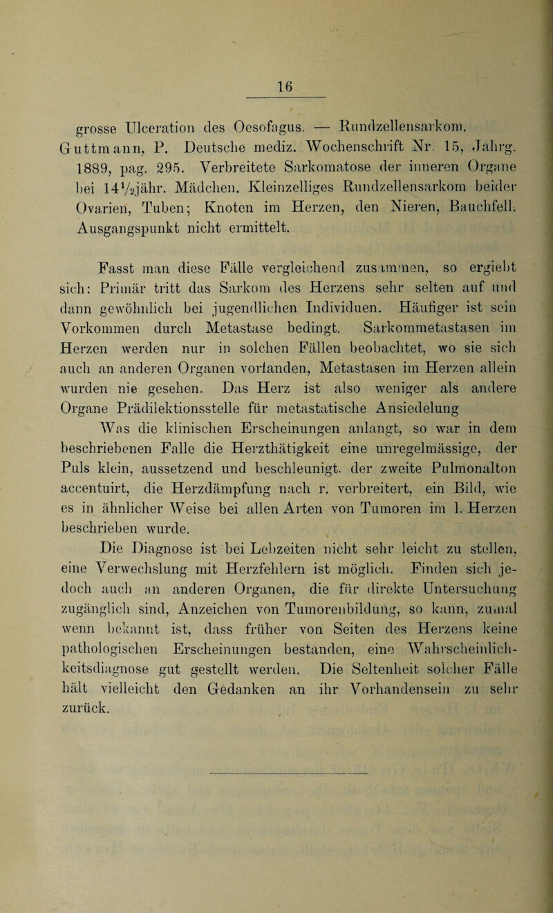 grosse Ulceration des Oesofagus. — Rundzellensarkom. Guttmann, P. Deutsche mediz. Wochenschrift Nr. 15, Jalirg. 1889, pag. 295. Verbreitete Sarkomatose der inneren Organe bei 14l/2jähr. Mädchen. Kleinzelliges Rundzellensarkom beider Ovarien, Tuben; Knoten im Herzen, den Nieren, Bauchfell. Ausgangspunkt nicht ermittelt. Fasst man diese Fälle vergleichend zusammen, so ergiebt sich: Primär tritt das Sarkom des Herzens sehr selten auf und dann gewöhnlich bei jugendlichen Individuen. Häufiger ist sein Vorkommen durch Metastase bedingt. Sarkommetastasen im Herzen werden nur in solchen Fällen beobachtet, wo sie sich auch an anderen Organen vorlanden, Metastasen im Herzen allein wurden nie gesehen. Das Herz ist also weniger als andere Organe Prädilektionsstelle für metastatische Ansiedelung Was die klinischen Erscheinungen anlangt, so war in dem beschriebenen Falle die Herzthätigkeit eine unregelmässige, der Puls klein, aussetzend und beschleunigt, der zweite Pulmonalton accentuirt, die Herzdämpfung nach r. verbreitert, ein Bild, wie es in ähnlicher Weise bei allen Arten von Tumoren im 1. Herzen beschrieben wurde. Die Diagnose ist bei Lebzeiten nicht sehr leicht zu stellen, eine Verwechslung mit Herzfehlern ist möglich. Finden sich je¬ doch auch an anderen Organen, die für direkte Untersuchung zugänglich sind, Anzeichen von Tumorenbildung, so kann, zumal wenn bekannt ist, dass früher von Seiten des Herzens keine pathologischen Erscheinungen bestanden, eine Wahrscheinlich¬ keitsdiagnose gut gestellt werden. Die Seltenheit solcher Fälle hält vielleicht den Gedanken an ihr Vorhandensein zu sehr zurück.