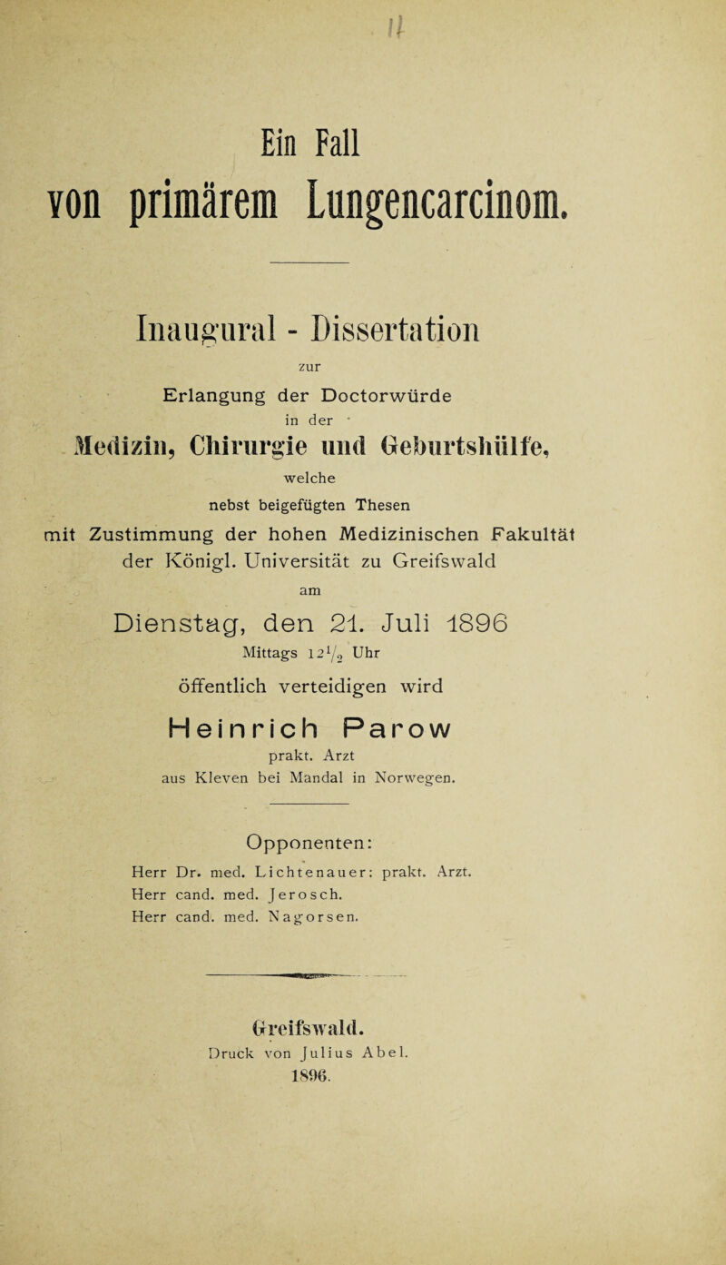 ! 5 ?f Ein Fall von primärem Lungencarcinom. Inaugural - Dissertation zur Erlangung der Doctorwürde in der ' Medizin, Chirurgie und Cehurtshiilfe, welche nebst beigefügten Thesen mit Zustimmung der hohen Medizinischen Fakultät der Königl. Universität zu Greifswald am Dienstag, den 21. Juli 1896 Mittags 12x/o Uhr öffentlich verteidigen wird Heinrich Parow prakt. Arzt aus Kleven bei Mandal in Norwegen. Opponenten: Herr Dr. med. Lichtenauer: prakt. Arzt. Herr cand. med. Jerosch. Herr cand. med. Nagorsen. - nHEI,l_|.i/ii um- - Greifswald. Druck von Julius Abel. 18%.