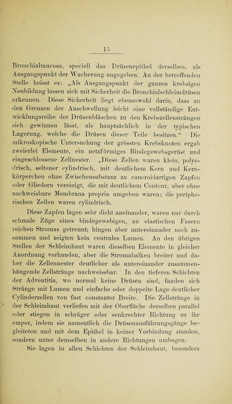 Bronchialmucosa, speciell das Drüsenepithel derselben, als Ausgangspunkt der W ucherung angegeben. An der betreffenden Stelle heisst es: „Als Ausgangspunkt der ganzen krebsigen Neubildung lassen sich mit Sicherheit die Bronchialschleimdrüsen erkennen. Diese Sicherheit liegt ebensowohl darin, dass an den Grenzen der Anschwellung leicht eine vollständige Ent¬ wicklungsreihe der Drüsenbläschen zu den Krebszellensträngen sich gewinnen lässt, als hauptsächlich in der typischen Lagerung, welche die Drüsen dieser Teile besitzen/1 Die mikroskopische Untersuchung der grössten Krebsknoten ergab zweierlei Elemente, ein netzförmiges Bindegewebsgerüst und eingeschlossene Zellnester. „Diese Zellen waren klein, polye- drisch, seltener cylindrisch, mit deutlichem Kern und Kern¬ körperchen ohne Zwischensubstanz zu caneroidartigen Zapfen oder Gliedern vereinigt, die mit deutlichem Contour, aber ohne nachweisbare Membrana propria umgeben waren; die periphe¬ rischen Zellen waren cylindrisch. Diese Zapfen lagen sehr dicht aneinander, waren nur durch schmale Züge eines bindegewebigen, an elastischen Fasern reichen Stromas getrennt; hingen aber untereinander noch zu¬ sammen und zeigten kein centrales Lumen. An den übrigen Stellen der Schleimhaut waren dieselben Elemente in gleicher Anordnung vorhanden, aber die Stromabalken breiter und da¬ her die Zellennester deutlicher als untereinander zusammen¬ hängende Zellstränge nachweissbar. In den tieferen Schichten der Adventitia, wo normal keine Drüsen sind, fanden sich Stränge mit Lumen und einfache oder doppelte Lage deutlicher Cylinderzellen von fast constanter Breite. Die Zellstränge in der Schleimhaut verliefen mit der Oberfläche derselben parallel oder stiegen in schräger oder senkrechter Richtung zu ihr empor, indem sie namentlich die Drüsenausführungsgänge be¬ gleiteten und mit dem Epithel in keiner Verbindung standen, sondern unter demselben in andere Richtungen umbogen. Sie lagen in allen Schichten der Schleimhaut, besonders