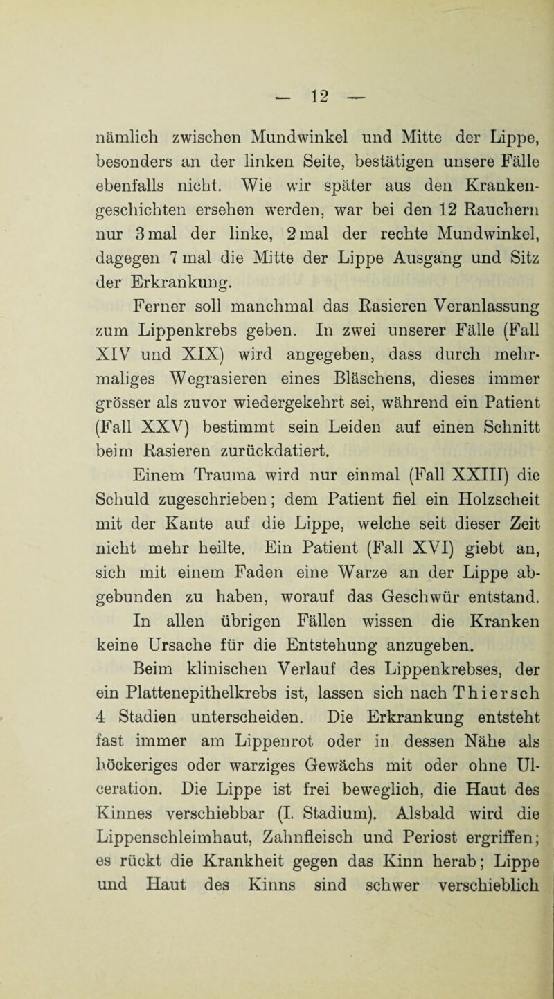 nämlich zwischen Mundwinkel und Mitte der Lippe, besonders an der linken Seite, bestätigen unsere Fälle ebenfalls nicht. Wie wir später aus den Kranken¬ geschichten ersehen werden, war bei den 12 Rauchern nur 3 mal der linke, 2 mal der rechte Mundwinkel, dagegen 7 mal die Mitte der Lippe Ausgang und Sitz der Erkrankung. Ferner soll manchmal das Rasieren Veranlassung zum Lippenkrebs geben. In zwei unserer Fälle (Fall XIV und XIX) wird angegeben, dass durch mehr¬ maliges Wegrasieren eines Bläschens, dieses immer grösser als zuvor wiedergekehrt sei, während ein Patient (Fall XXV) bestimmt sein Leiden auf einen Schnitt beim Rasieren zurückdatiert. Einem Trauma wird nur einmal (Fall XXIII) die Schuld zugeschrieben; dem Patient fiel ein Holzscheit mit der Kante auf die Lippe, welche seit dieser Zeit nicht mehr heilte. Ein Patient (Fall XVI) giebt an, sich mit einem Faden eine Warze an der Lippe ab¬ gebunden zu haben, worauf das Geschwür entstand. In allen übrigen Fällen wissen die Kranken keine Ursache für die Entstehung anzugeben. Beim klinischen Verlauf des Lippenkrebses, der ein Plattenepithelkrebs ist, lassen sich nach Thier sch 4 Stadien unterscheiden. Die Erkrankung entsteht fast immer am Lippenrot oder in dessen Nähe als höckeriges oder warziges Gewächs mit oder ohne Ul- ceration. Die Lippe ist frei beweglich, die Haut des Kinnes verschiebbar (I. Stadium). Alsbald wird die Lippenschleimhaut, Zahnfleisch und Periost ergriffen; es rückt die Krankheit gegen das Kinn herab; Lippe und Haut des Kinns sind schwer verschieblich