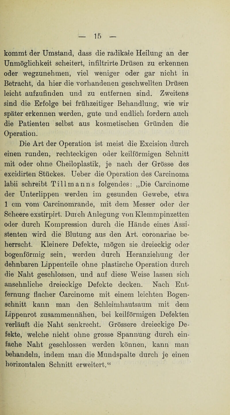 kommt der Umstand, dass die radikale Heilung an der Unmöglichkeit scheitert, infiltrirte Drüsen zu erkennen oder wegzunehmen, viel weniger oder gar nicht in Betracht, da hier die vorhandenen geschwellten Drüsen leicht aufzufinden und zu entfernen sind. Zweitens sind die Erfolge bei frühzeitiger Behandlung, wie wir später erkennen werden, gute und endlich fordern auch die Patienten selbst aus kosmetischen Gründen die Operation. Die Art der Operation ist meist die Excision durch einen runden, rechteckigen oder keilförmigen Schnitt mit oder ohne Cheiloplastik, je nach der Grösse des excidirten Stückes. Ueber die Operation des Carcinoma labii schreibt Tillmanns folgendes: ,,Die Carcinome der Unterlippen werden im gesunden Gewebe, etwa 1 cm vom Carcinomrande, mit dem Messer oder der Scheere exstirpirt. Durch Anlegung von Klemmpinzetten oder durch Kompression durch die Hände eines Assi¬ stenten wird die Blutung aus den Art. coronariae be¬ herrscht. Kleinere Defekte, mögen sie dreieckig oder bogenförmig sein, werden durch Heranziehung der dehnbaren Lippenteile ohne plastische Operation durch die Naht geschlossen, und auf diese Weise lassen sich ansehnliche dreieckige Defekte decken. Nach Ent¬ fernung flacher Carcinome mit einem leichten Bogen¬ schnitt kann man den Schleimhautsaum mit dem Lippenrot zusammennähen, bei keilförmigen Defekten verläuft die Naht senkrecht. Grössere dreieckige De¬ fekte, welche nicht ohne grosse Spannung durch ein¬ fache Naht geschlossen werden können, kann man behandeln, indem man die Mundspalte durch je einen horizontalen Schnitt erweitert.“