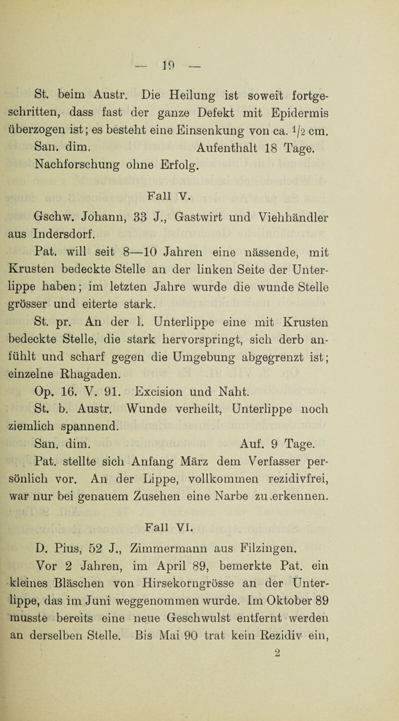 St. beim Austr. Die Heilung ist soweit fortge¬ schritten, dass fast der ganze Defekt mit Epidermis überzogen ist; es besteht eine Einsenkung von ca. */2 cm. San. dim. Aufenthalt 18 Tage. Nachforschung ohne Erfolg. Fall Y. Gschw. Johann, 33 J., Gastwirt und Viehhändler aus Indersdorf. Pat. will seit 8—10 Jahren eine nässende, mit Krusten bedeckte Stelle an der linken Seite der Unter¬ lippe haben; im letzten Jahre wurde die wunde Stelle grösser und eiterte stark. St. pr. An der 1. Unterlippe eine mit Krusten bedeckte Stelle, die stark hervorspringt, sich derb an¬ fühlt und scharf gegen die Umgebung abgegrenzt ist; einzelne Rhagaden. Op. 16. V. 91. Excision und Naht. St. b. Austr. Wunde verheilt, Unterlippe noch ziemlich spannend. San. dim. Auf. 9 Tage. Pat. stellte sich Anfang März dem Verfasser per¬ sönlich vor. An der Lippe, vollkommen rezidivfrei, war nur bei genauem Zusehen eine Narbe zu .erkennen. Fall VI. D. Pius, 52 J., Zimmermann aus Filzingen. Vor 2 Jahren, im April 89, bemerkte Pat. ein kleines Bläschen von Hirsekorngrösse an der Unter- lippe, das im Juni weggenommen wurde. Im Oktober 89 musste bereits eine neue Geschwulst entfernt werden an derselben Stelle. Bis Mai 90 trat kein Rezidiv ein, 2