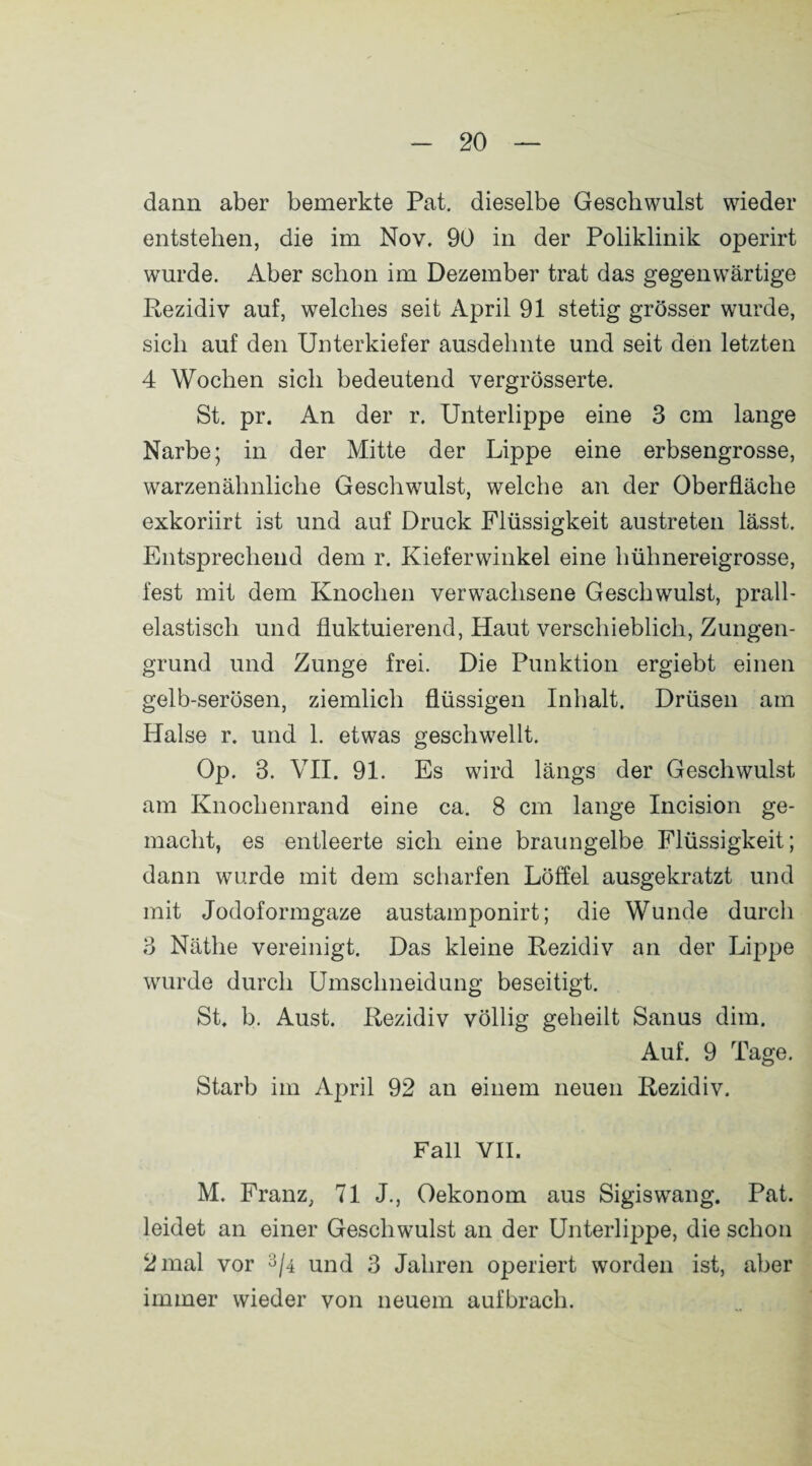 dann aber bemerkte Pat. dieselbe Geschwulst wieder entstehen, die im Nov. 90 in der Poliklinik operirt wurde. Aber schon im Dezember trat das gegenwärtige Rezidiv auf, welches seit April 91 stetig grösser wurde, sich auf den Unterkiefer ausdehnte und seit den letzten 4 Wochen sich bedeutend vergrösserte. St. pr. An der r. Unterlippe eine 3 cm lange Narbe; in der Mitte der Lippe eine erbsengrosse, warzenähnliche Geschwulst, welche an der Oberfläche exkoriirt ist und auf Druck Flüssigkeit austreten lässt. Entsprechend dem r. Kieferwinkel eine hühnereigrosse, fest mit dem Knochen verwachsene Geschwulst, prall¬ elastisch und fluktuierend, Haut verschieblich, Zungen¬ grund und Zunge frei. Die Punktion ergiebt einen gelb-serösen, ziemlich flüssigen Inhalt. Drüsen am Halse r. und 1. etwas geschwellt. Op. 3. VII. 91. Es wird längs der Geschwulst am Knochenrand eine ca. 8 cm lange Incision ge¬ macht, es entleerte sich eine braungelbe Flüssigkeit; dann wurde mit dem scharfen Löffel ausgekratzt und mit Jodoformgaze austamponirt; die Wunde durch 3 Näthe vereinigt. Das kleine Rezidiv an der Lippe wurde durch Umschneidung beseitigt. St. b. Aust. Rezidiv völlig geheilt Sanus dim. Auf. 9 Tage. Starb im April 92 an einem neuen Rezidiv. Fall VII. M. Franz, 71 J., Oekonom aus SigiswTang. Pat. leidet an einer Geschwulst an der Unterlippe, die schon 2 mal vor 3/4 und 3 Jahren operiert worden ist, aber immer wieder von neuem aufbrach.
